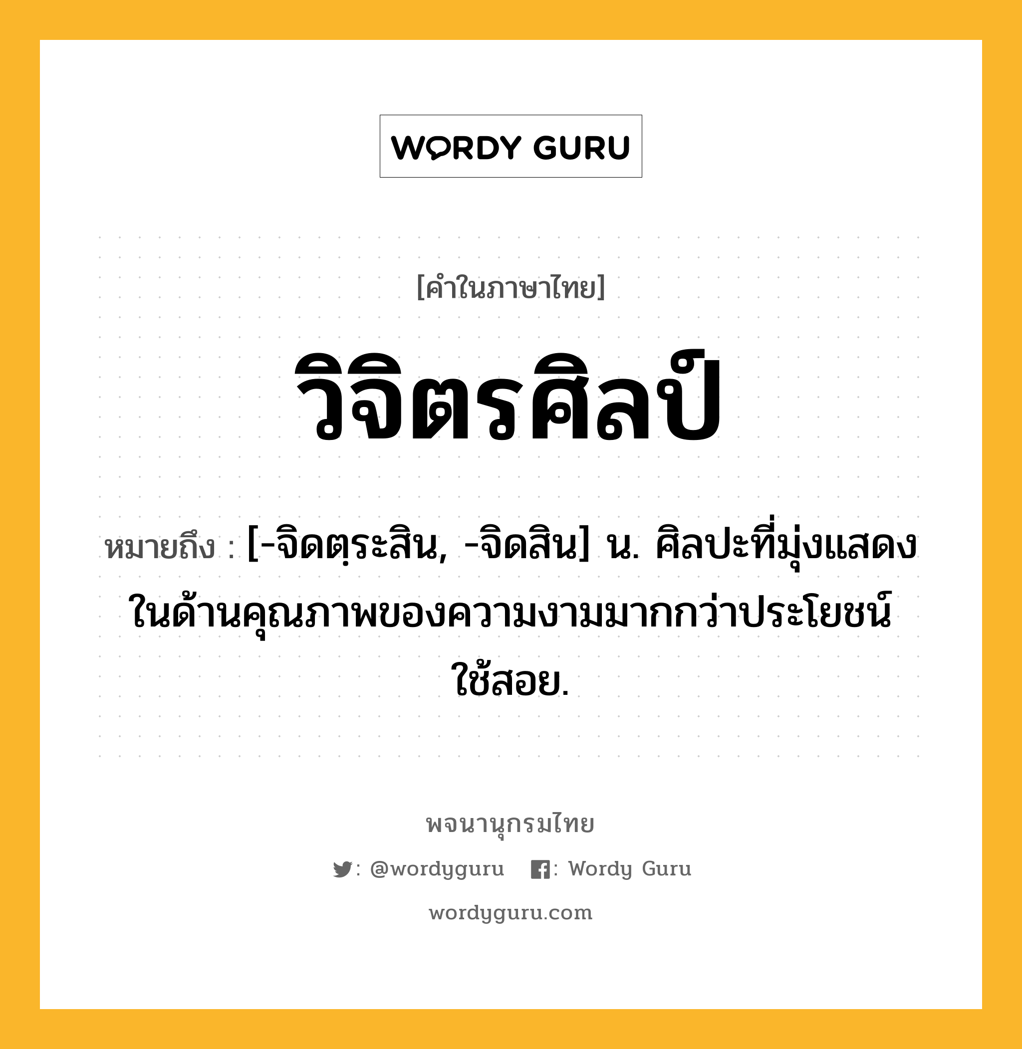 วิจิตรศิลป์ หมายถึงอะไร?, คำในภาษาไทย วิจิตรศิลป์ หมายถึง [-จิดตฺระสิน, -จิดสิน] น. ศิลปะที่มุ่งแสดงในด้านคุณภาพของความงามมากกว่าประโยชน์ใช้สอย.