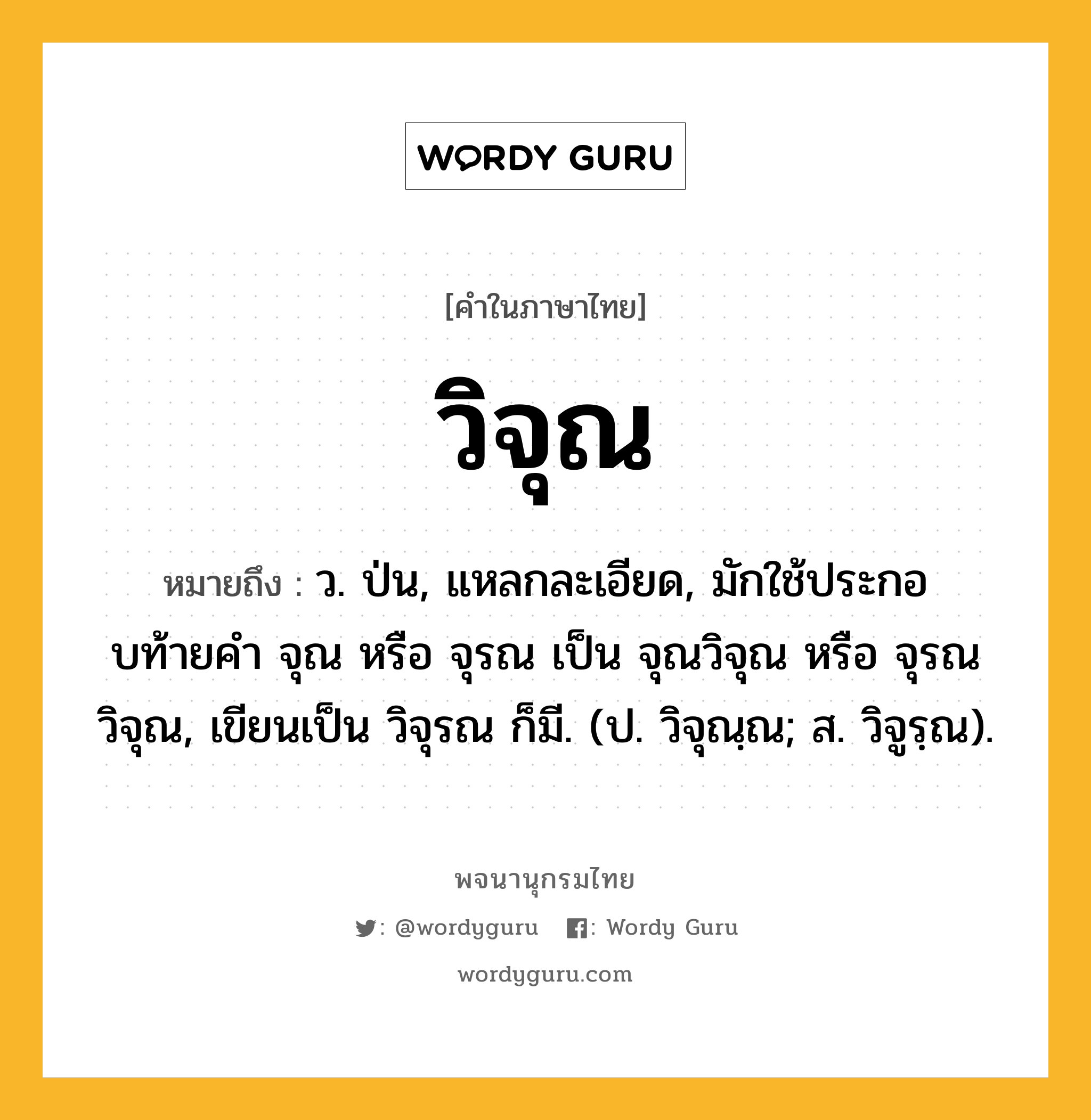 วิจุณ ความหมาย หมายถึงอะไร?, คำในภาษาไทย วิจุณ หมายถึง ว. ป่น, แหลกละเอียด, มักใช้ประกอบท้ายคํา จุณ หรือ จุรณ เป็น จุณวิจุณ หรือ จุรณวิจุณ, เขียนเป็น วิจุรณ ก็มี. (ป. วิจุณฺณ; ส. วิจูรฺณ).