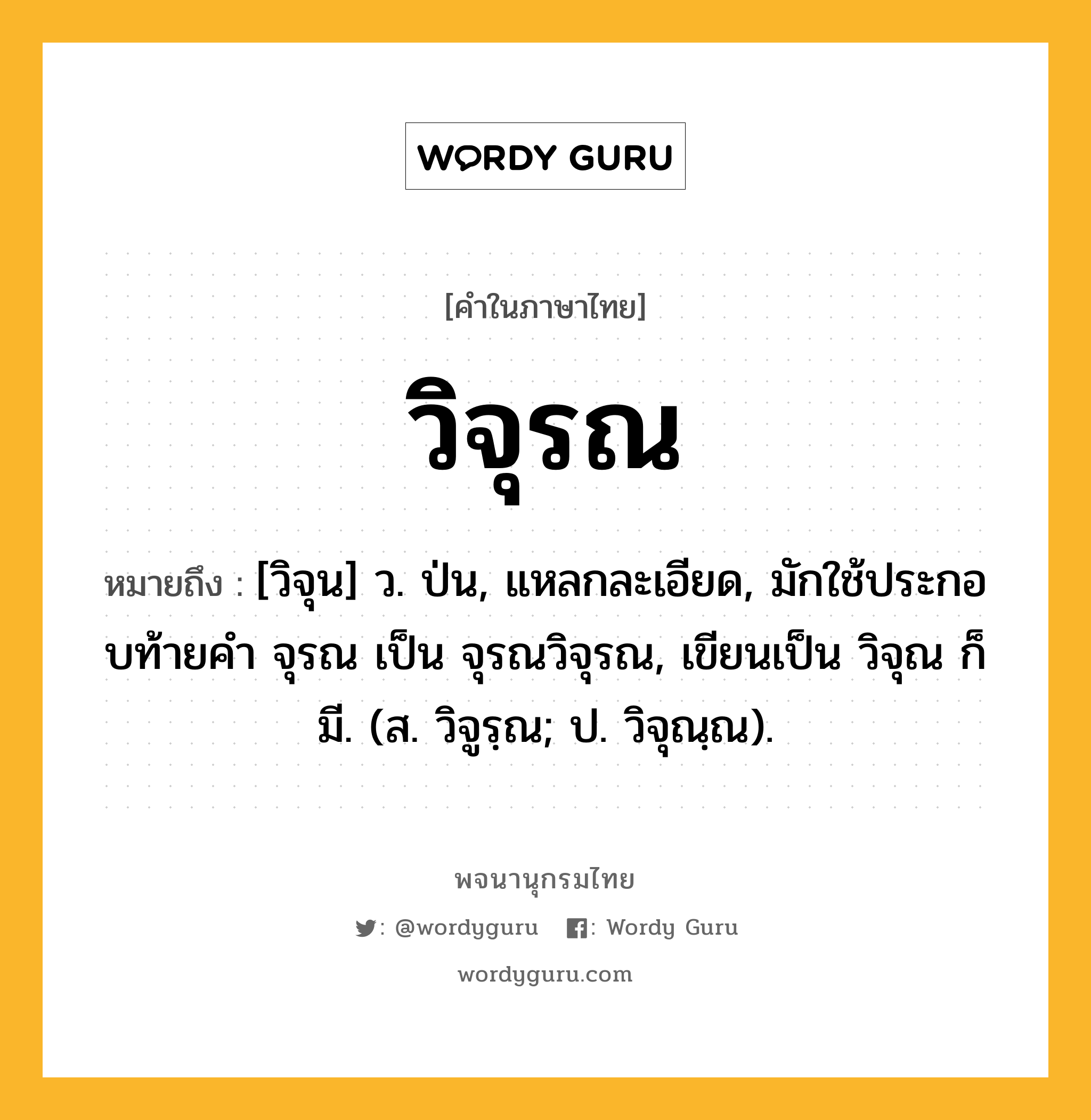 วิจุรณ หมายถึงอะไร?, คำในภาษาไทย วิจุรณ หมายถึง [วิจุน] ว. ป่น, แหลกละเอียด, มักใช้ประกอบท้ายคํา จุรณ เป็น จุรณวิจุรณ, เขียนเป็น วิจุณ ก็มี. (ส. วิจูรฺณ; ป. วิจุณฺณ).