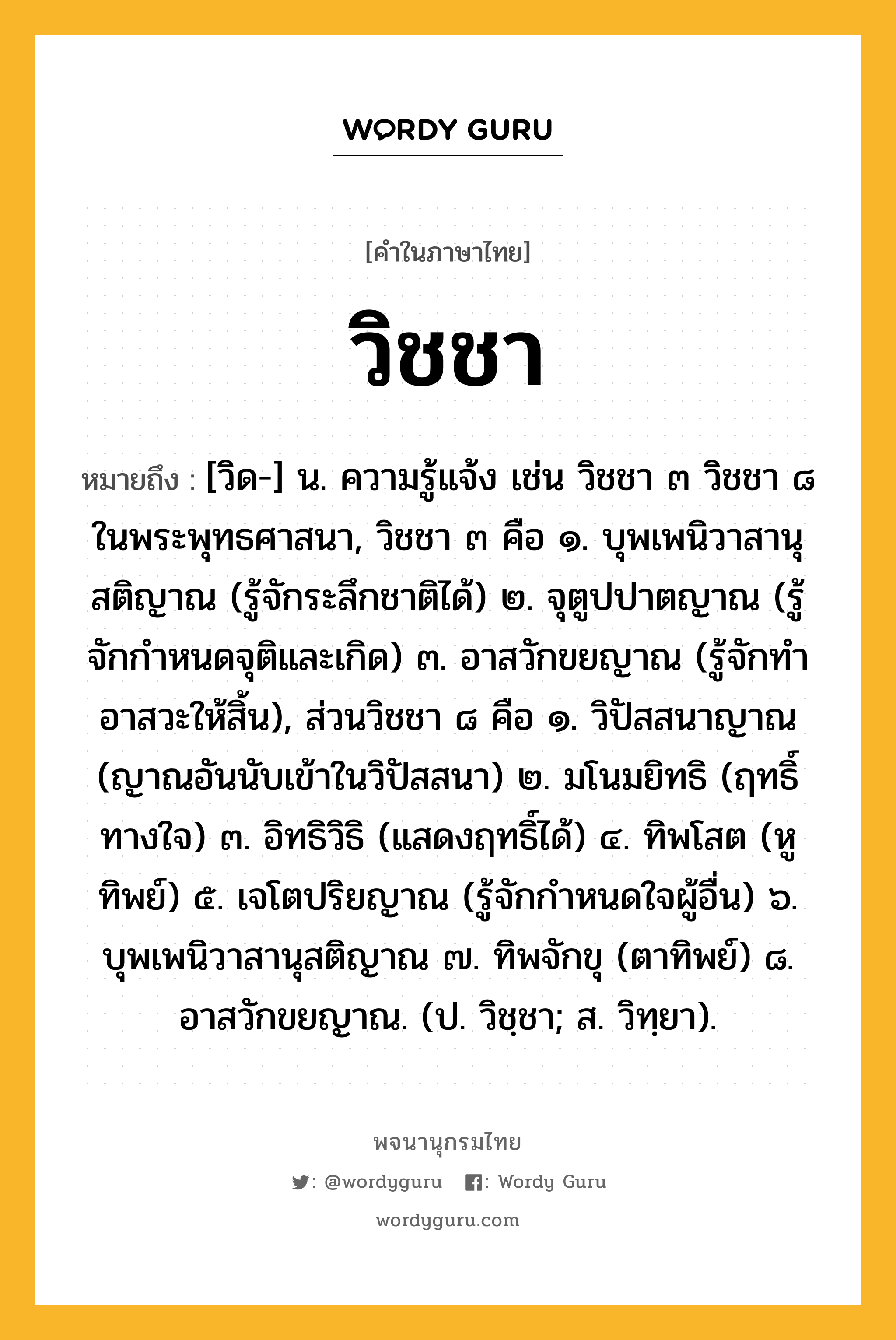 วิชชา หมายถึงอะไร?, คำในภาษาไทย วิชชา หมายถึง [วิด-] น. ความรู้แจ้ง เช่น วิชชา ๓ วิชชา ๘ ในพระพุทธศาสนา, วิชชา ๓ คือ ๑. บุพเพนิวาสานุสติญาณ (รู้จักระลึกชาติได้) ๒. จุตูปปาตญาณ (รู้จักกําหนดจุติและเกิด) ๓. อาสวักขยญาณ (รู้จักทําอาสวะให้สิ้น), ส่วนวิชชา ๘ คือ ๑. วิปัสสนาญาณ (ญาณอันนับเข้าในวิปัสสนา) ๒. มโนมยิทธิ (ฤทธิ์ทางใจ) ๓. อิทธิวิธิ (แสดงฤทธิ์ได้) ๔. ทิพโสต (หูทิพย์) ๕. เจโตปริยญาณ (รู้จักกําหนดใจผู้อื่น) ๖. บุพเพนิวาสานุสติญาณ ๗. ทิพจักขุ (ตาทิพย์) ๘. อาสวักขยญาณ. (ป. วิชฺชา; ส. วิทฺยา).