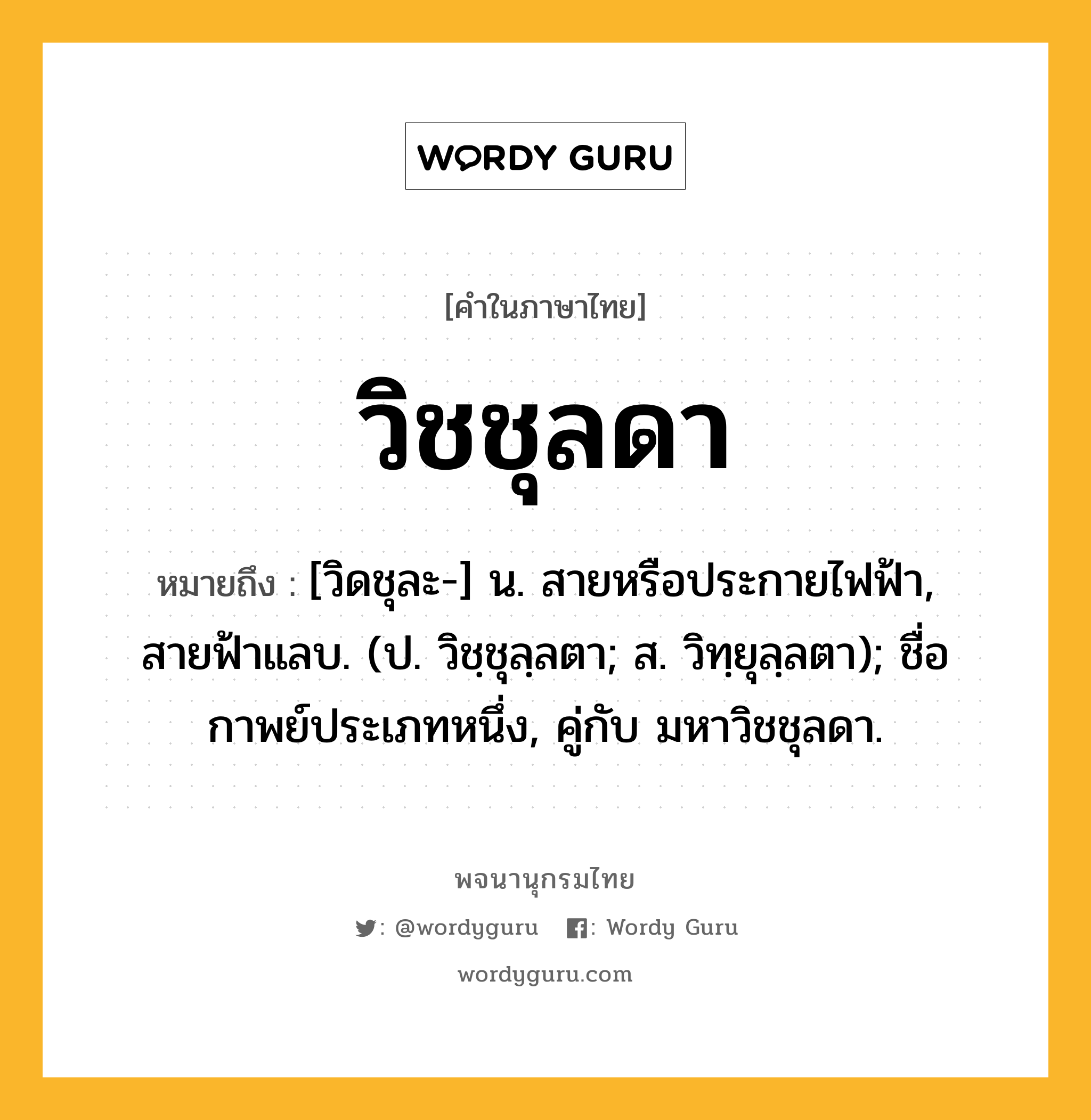 วิชชุลดา ความหมาย หมายถึงอะไร?, คำในภาษาไทย วิชชุลดา หมายถึง [วิดชุละ-] น. สายหรือประกายไฟฟ้า, สายฟ้าแลบ. (ป. วิชฺชุลฺลตา; ส. วิทฺยุลฺลตา); ชื่อกาพย์ประเภทหนึ่ง, คู่กับ มหาวิชชุลดา.