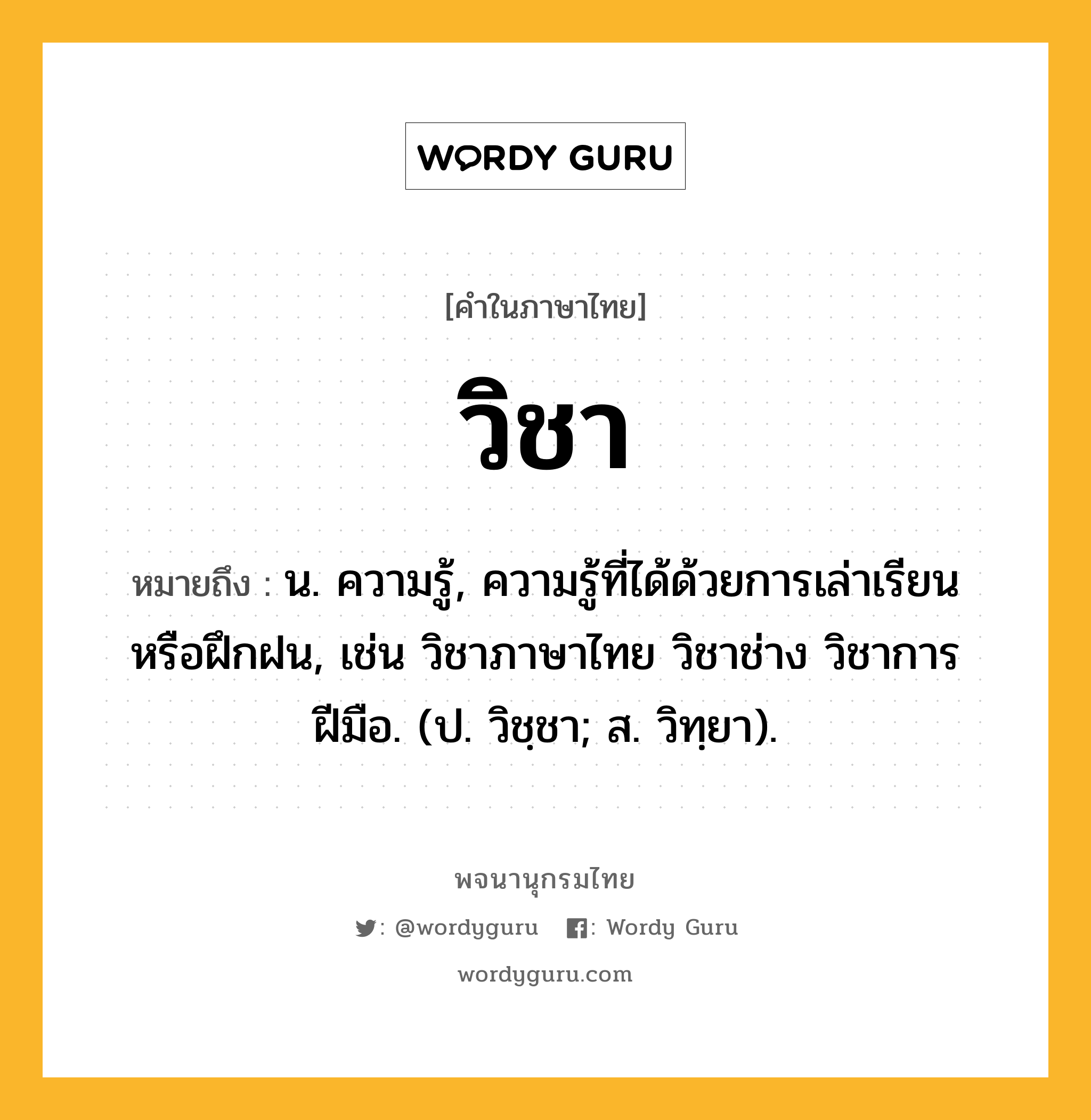 วิชา หมายถึงอะไร?, คำในภาษาไทย วิชา หมายถึง น. ความรู้, ความรู้ที่ได้ด้วยการเล่าเรียนหรือฝึกฝน, เช่น วิชาภาษาไทย วิชาช่าง วิชาการฝีมือ. (ป. วิชฺชา; ส. วิทฺยา).