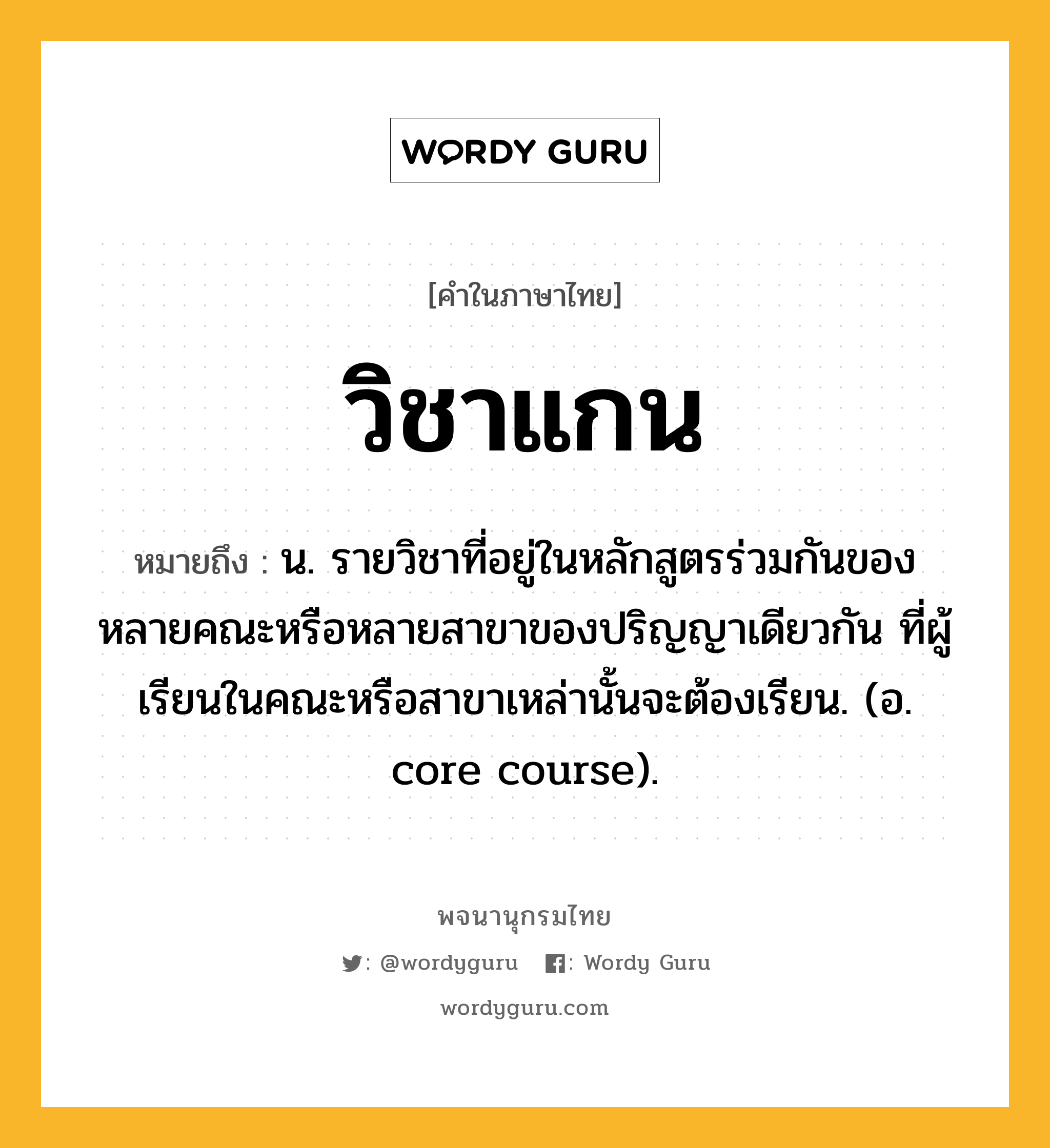 วิชาแกน หมายถึงอะไร?, คำในภาษาไทย วิชาแกน หมายถึง น. รายวิชาที่อยู่ในหลักสูตรร่วมกันของหลายคณะหรือหลายสาขาของปริญญาเดียวกัน ที่ผู้เรียนในคณะหรือสาขาเหล่านั้นจะต้องเรียน. (อ. core course).