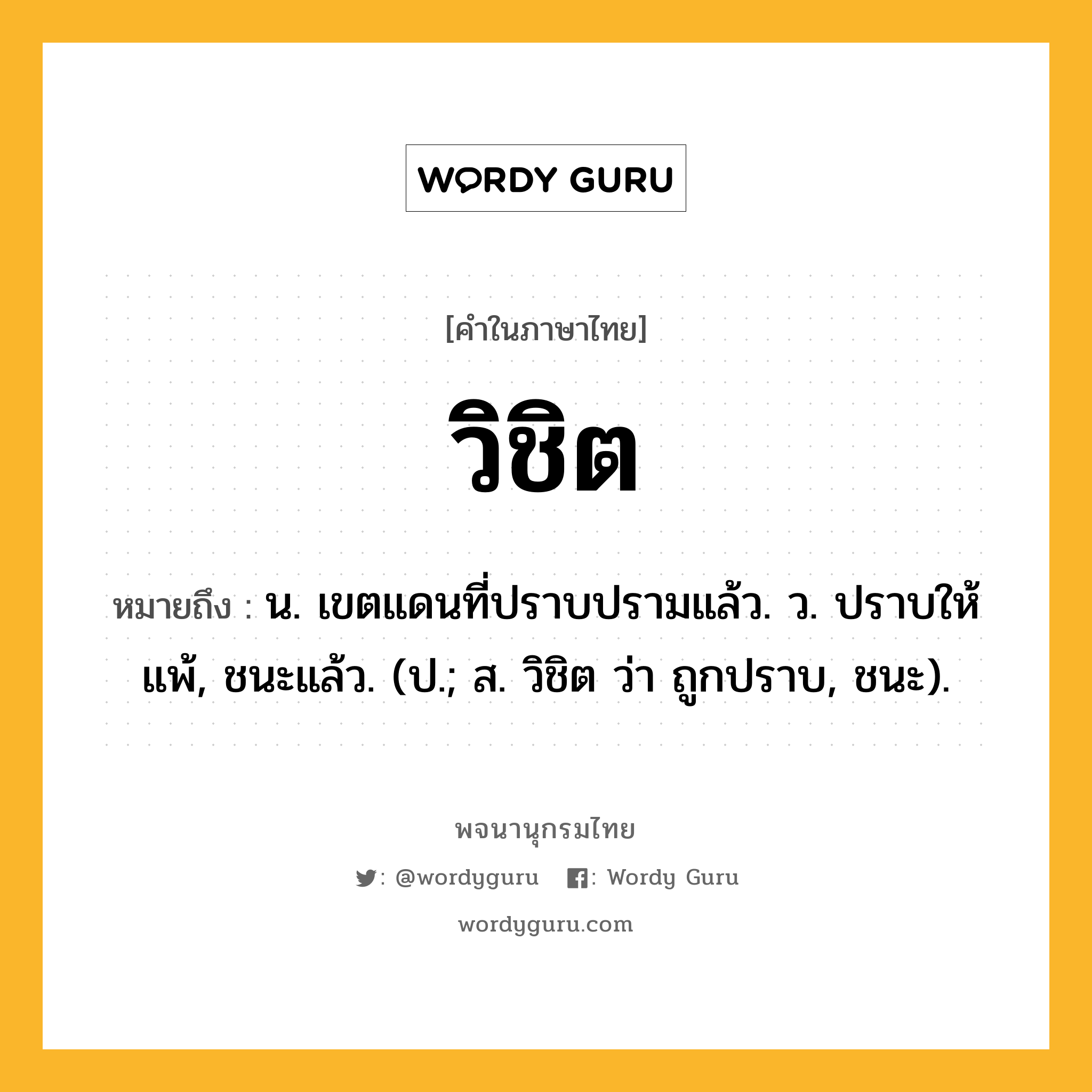 วิชิต หมายถึงอะไร?, คำในภาษาไทย วิชิต หมายถึง น. เขตแดนที่ปราบปรามแล้ว. ว. ปราบให้แพ้, ชนะแล้ว. (ป.; ส. วิชิต ว่า ถูกปราบ, ชนะ).