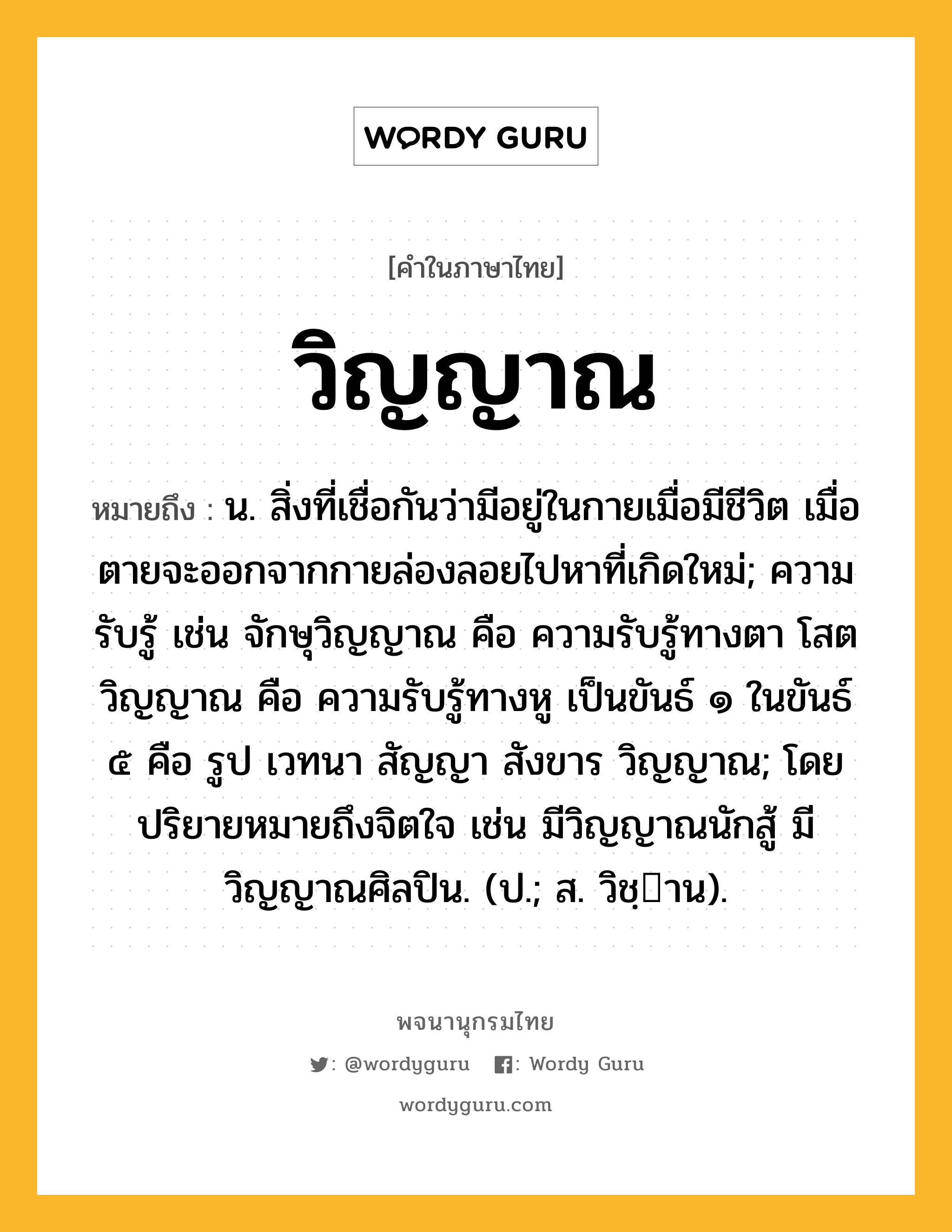 วิญญาณ หมายถึงอะไร?, คำในภาษาไทย วิญญาณ หมายถึง น. สิ่งที่เชื่อกันว่ามีอยู่ในกายเมื่อมีชีวิต เมื่อตายจะออกจากกายล่องลอยไปหาที่เกิดใหม่; ความรับรู้ เช่น จักษุวิญญาณ คือ ความรับรู้ทางตา โสตวิญญาณ คือ ความรับรู้ทางหู เป็นขันธ์ ๑ ในขันธ์ ๕ คือ รูป เวทนา สัญญา สังขาร วิญญาณ; โดยปริยายหมายถึงจิตใจ เช่น มีวิญญาณนักสู้ มีวิญญาณศิลปิน. (ป.; ส. วิชฺาน).