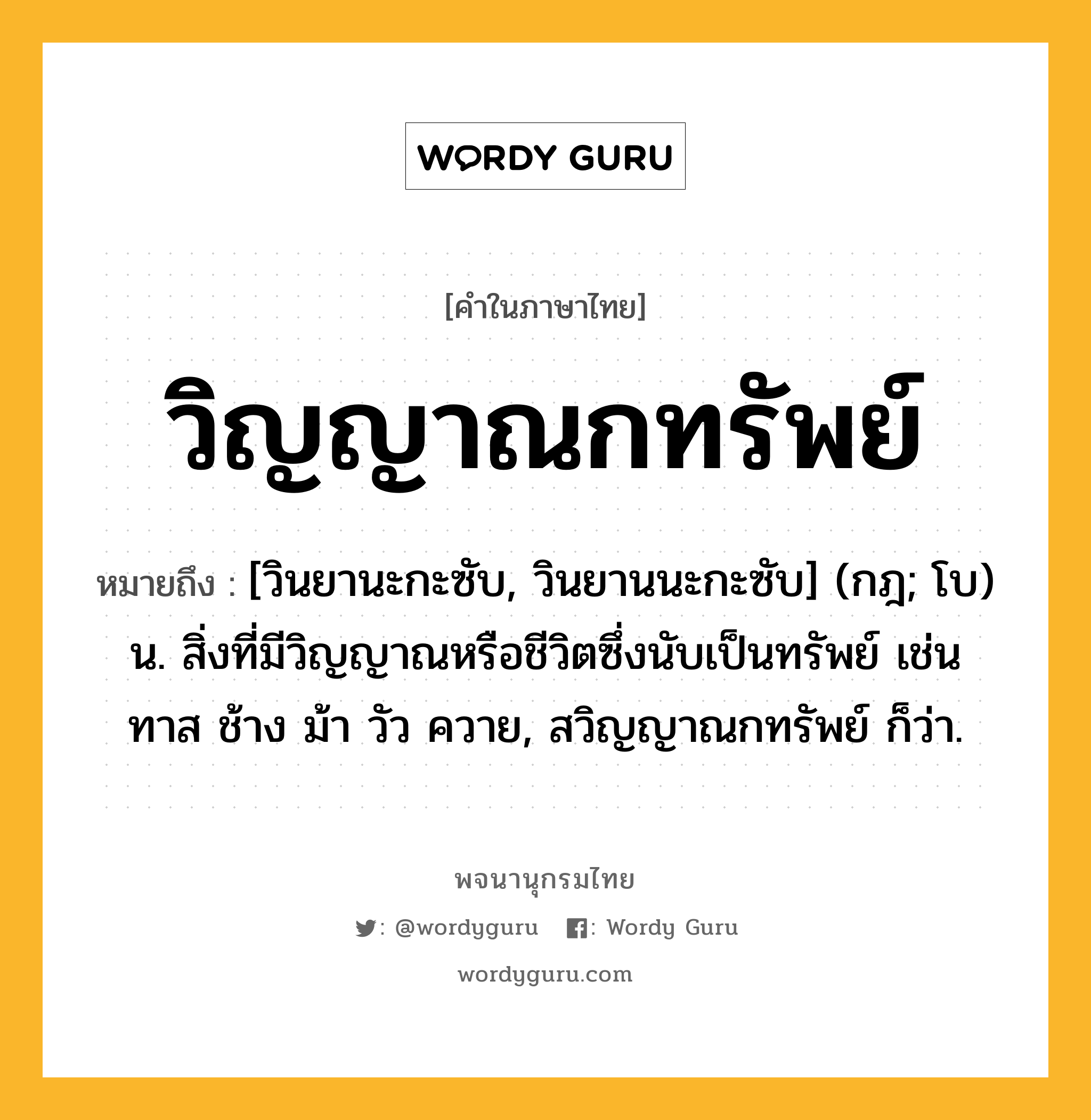 วิญญาณกทรัพย์ หมายถึงอะไร?, คำในภาษาไทย วิญญาณกทรัพย์ หมายถึง [วินยานะกะซับ, วินยานนะกะซับ] (กฎ; โบ) น. สิ่งที่มีวิญญาณหรือชีวิตซึ่งนับเป็นทรัพย์ เช่น ทาส ช้าง ม้า วัว ควาย, สวิญญาณกทรัพย์ ก็ว่า.