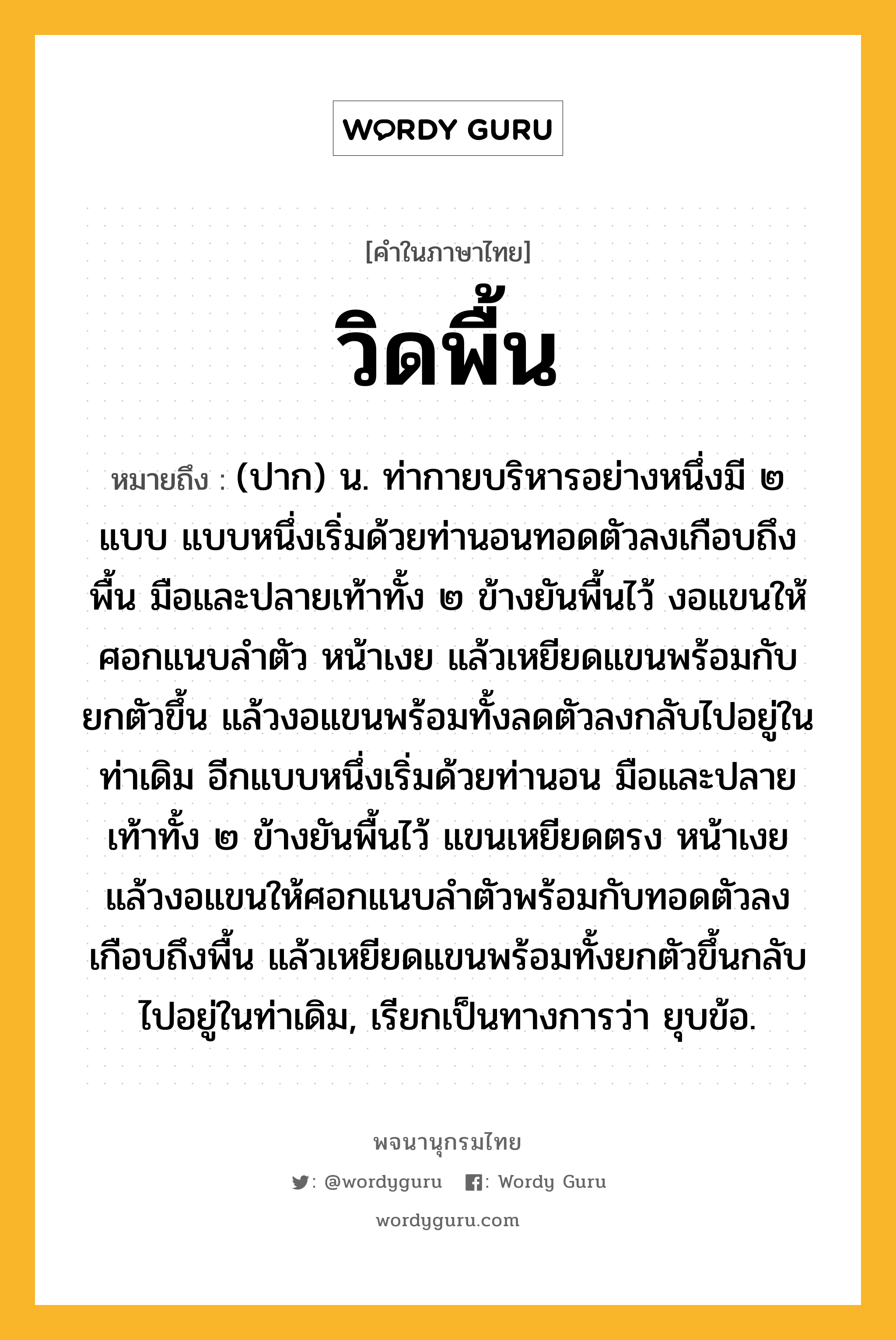 วิดพื้น หมายถึงอะไร?, คำในภาษาไทย วิดพื้น หมายถึง (ปาก) น. ท่ากายบริหารอย่างหนึ่งมี ๒ แบบ แบบหนึ่งเริ่มด้วยท่านอนทอดตัวลงเกือบถึงพื้น มือและปลายเท้าทั้ง ๒ ข้างยันพื้นไว้ งอแขนให้ศอกแนบลำตัว หน้าเงย แล้วเหยียดแขนพร้อมกับยกตัวขึ้น แล้วงอแขนพร้อมทั้งลดตัวลงกลับไปอยู่ในท่าเดิม อีกแบบหนึ่งเริ่มด้วยท่านอน มือและปลายเท้าทั้ง ๒ ข้างยันพื้นไว้ แขนเหยียดตรง หน้าเงย แล้วงอแขนให้ศอกแนบลำตัวพร้อมกับทอดตัวลงเกือบถึงพื้น แล้วเหยียดแขนพร้อมทั้งยกตัวขึ้นกลับไปอยู่ในท่าเดิม, เรียกเป็นทางการว่า ยุบข้อ.