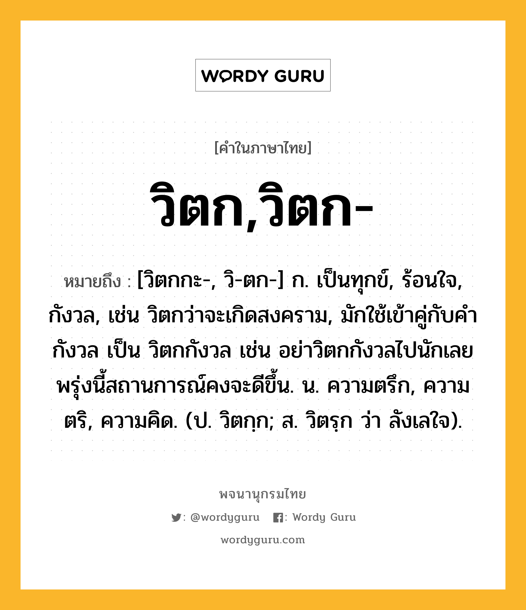 วิตก,วิตก- หมายถึงอะไร?, คำในภาษาไทย วิตก,วิตก- หมายถึง [วิตกกะ-, วิ-ตก-] ก. เป็นทุกข์, ร้อนใจ, กังวล, เช่น วิตกว่าจะเกิดสงคราม, มักใช้เข้าคู่กับคำกังวล เป็น วิตกกังวล เช่น อย่าวิตกกังวลไปนักเลยพรุ่งนี้สถานการณ์คงจะดีขึ้น. น. ความตรึก, ความตริ, ความคิด. (ป. วิตกฺก; ส. วิตรฺก ว่า ลังเลใจ).