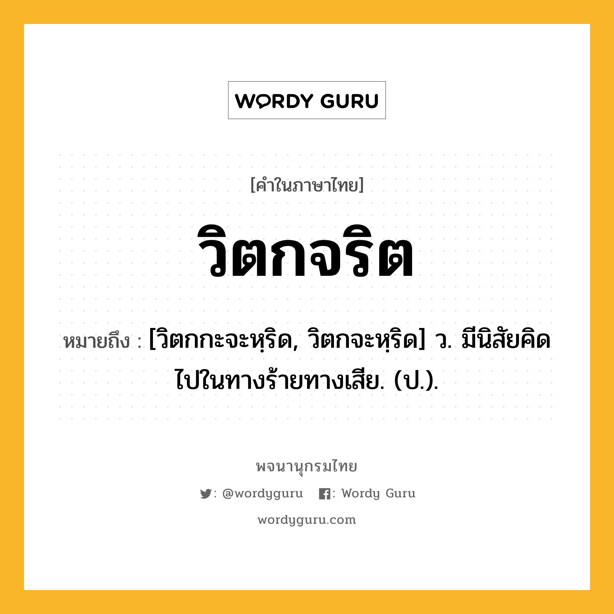 วิตกจริต หมายถึงอะไร?, คำในภาษาไทย วิตกจริต หมายถึง [วิตกกะจะหฺริด, วิตกจะหฺริด] ว. มีนิสัยคิดไปในทางร้ายทางเสีย. (ป.).