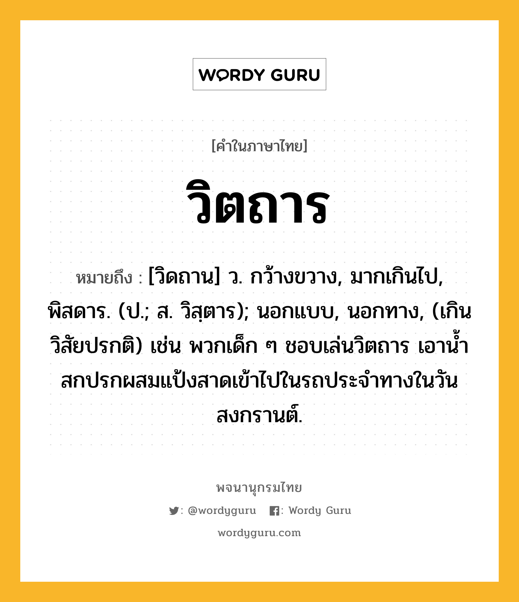 วิตถาร หมายถึงอะไร?, คำในภาษาไทย วิตถาร หมายถึง [วิดถาน] ว. กว้างขวาง, มากเกินไป, พิสดาร. (ป.; ส. วิสฺตาร); นอกแบบ, นอกทาง, (เกินวิสัยปรกติ) เช่น พวกเด็ก ๆ ชอบเล่นวิตถาร เอาน้ำสกปรกผสมแป้งสาดเข้าไปในรถประจำทางในวันสงกรานต์.