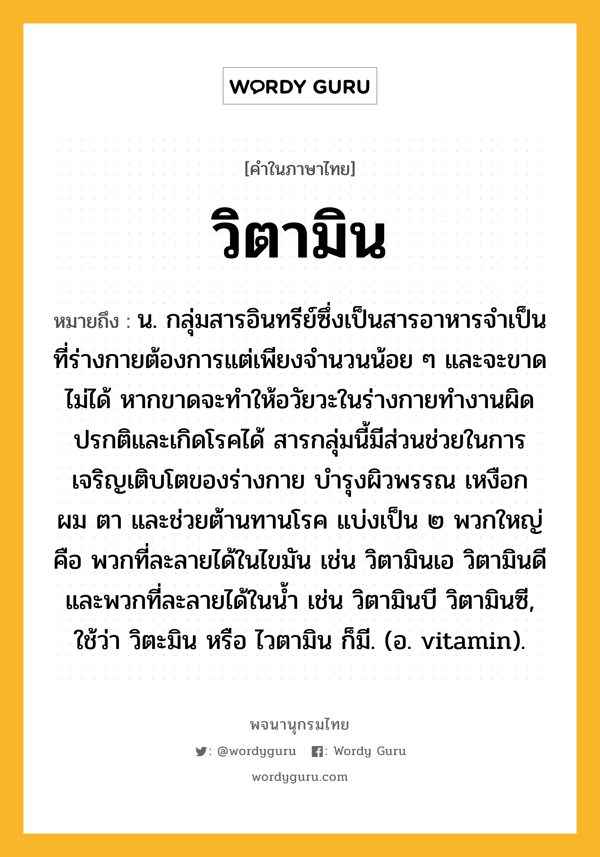 วิตามิน หมายถึงอะไร?, คำในภาษาไทย วิตามิน หมายถึง น. กลุ่มสารอินทรีย์ซึ่งเป็นสารอาหารจําเป็นที่ร่างกายต้องการแต่เพียงจํานวนน้อย ๆ และจะขาดไม่ได้ หากขาดจะทําให้อวัยวะในร่างกายทํางานผิดปรกติและเกิดโรคได้ สารกลุ่มนี้มีส่วนช่วยในการเจริญเติบโตของร่างกาย บํารุงผิวพรรณ เหงือก ผม ตา และช่วยต้านทานโรค แบ่งเป็น ๒ พวกใหญ่ คือ พวกที่ละลายได้ในไขมัน เช่น วิตามินเอ วิตามินดี และพวกที่ละลายได้ในน้ำ เช่น วิตามินบี วิตามินซี, ใช้ว่า วิตะมิน หรือ ไวตามิน ก็มี. (อ. vitamin).