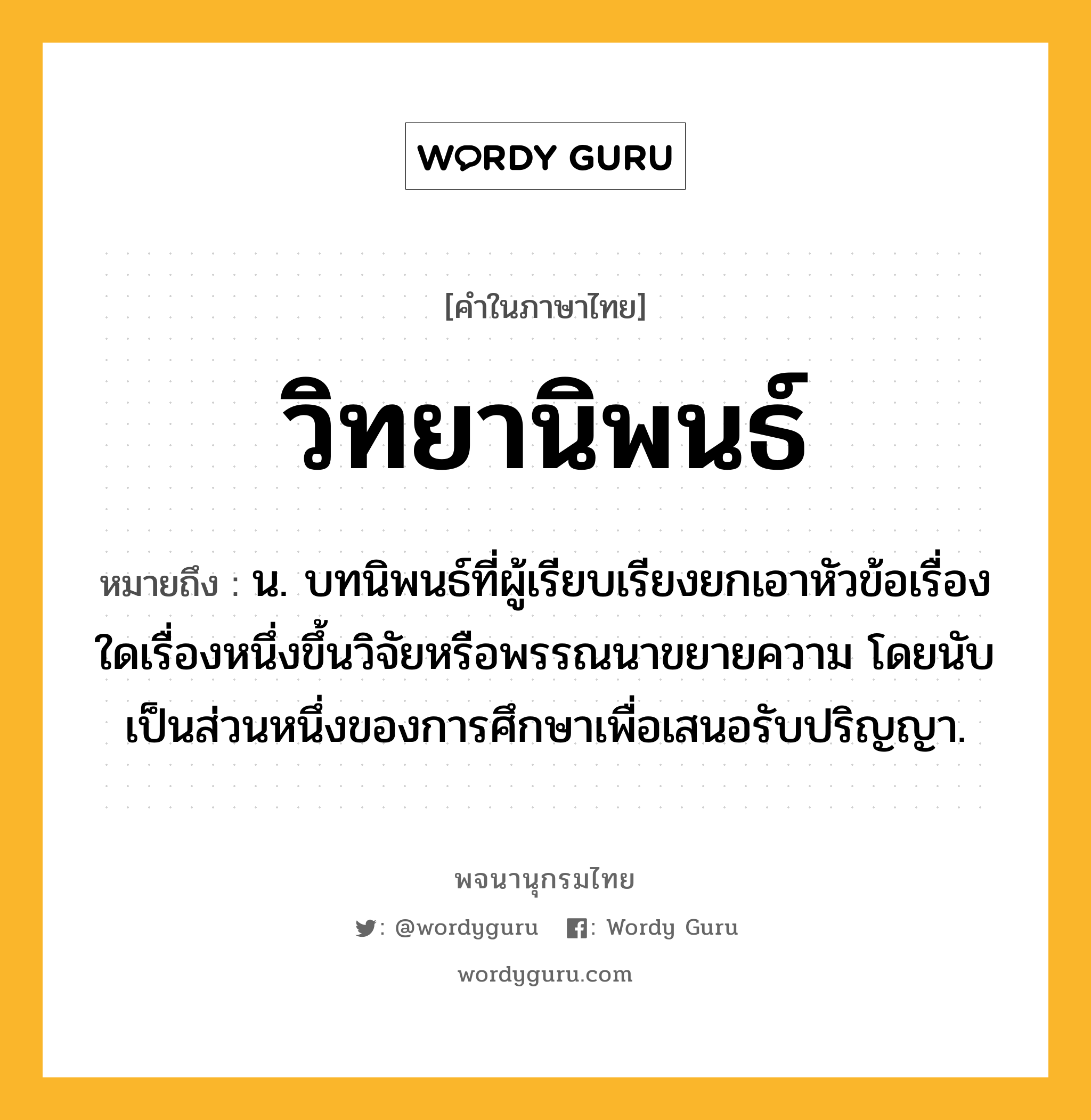 วิทยานิพนธ์ หมายถึงอะไร?, คำในภาษาไทย วิทยานิพนธ์ หมายถึง น. บทนิพนธ์ที่ผู้เรียบเรียงยกเอาหัวข้อเรื่องใดเรื่องหนึ่งขึ้นวิจัยหรือพรรณนาขยายความ โดยนับเป็นส่วนหนึ่งของการศึกษาเพื่อเสนอรับปริญญา.