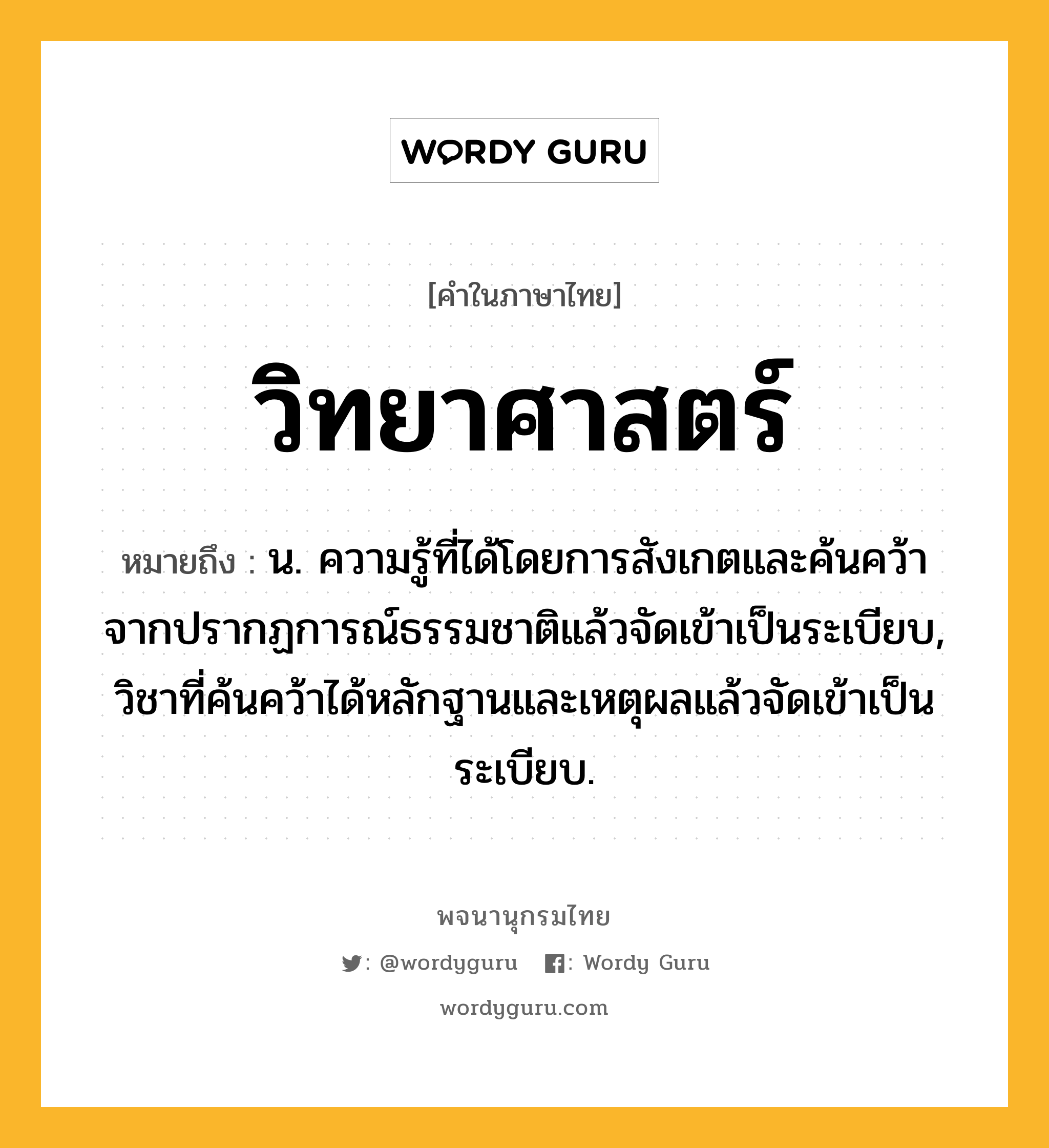 วิทยาศาสตร์ ความหมาย หมายถึงอะไร?, คำในภาษาไทย วิทยาศาสตร์ หมายถึง น. ความรู้ที่ได้โดยการสังเกตและค้นคว้าจากปรากฏการณ์ธรรมชาติแล้วจัดเข้าเป็นระเบียบ, วิชาที่ค้นคว้าได้หลักฐานและเหตุผลแล้วจัดเข้าเป็นระเบียบ.