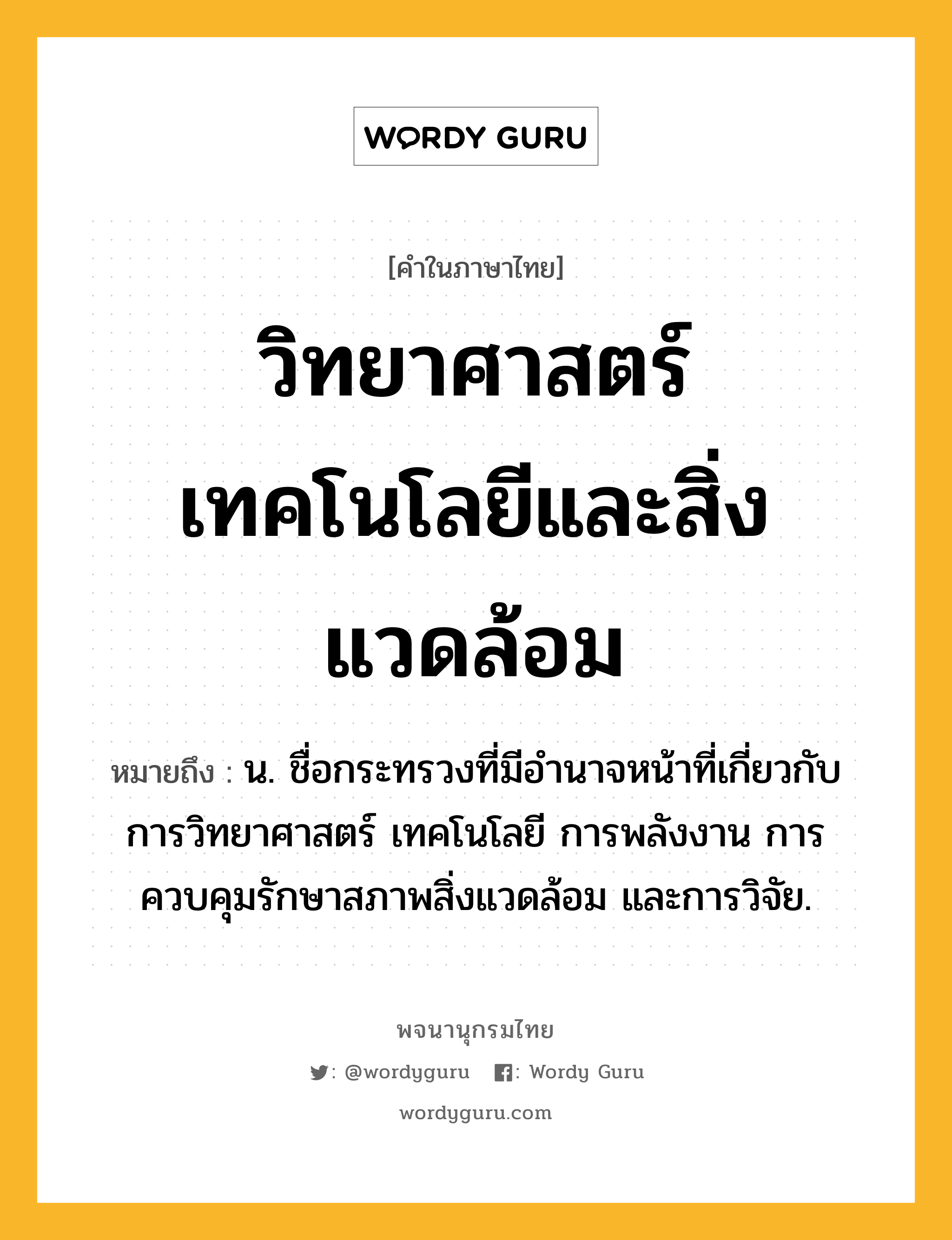 วิทยาศาสตร์ เทคโนโลยีและสิ่งแวดล้อม ความหมาย หมายถึงอะไร?, คำในภาษาไทย วิทยาศาสตร์ เทคโนโลยีและสิ่งแวดล้อม หมายถึง น. ชื่อกระทรวงที่มีอํานาจหน้าที่เกี่ยวกับการวิทยาศาสตร์ เทคโนโลยี การพลังงาน การควบคุมรักษาสภาพสิ่งแวดล้อม และการวิจัย.