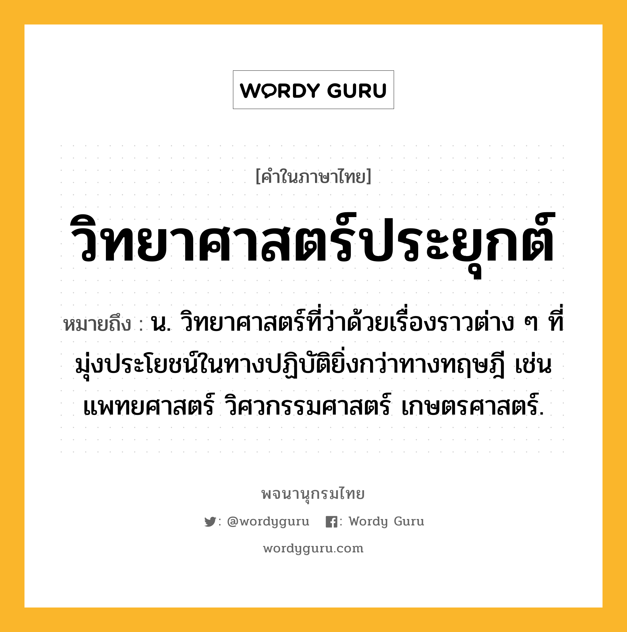 วิทยาศาสตร์ประยุกต์ หมายถึงอะไร?, คำในภาษาไทย วิทยาศาสตร์ประยุกต์ หมายถึง น. วิทยาศาสตร์ที่ว่าด้วยเรื่องราวต่าง ๆ ที่มุ่งประโยชน์ในทางปฏิบัติยิ่งกว่าทางทฤษฎี เช่น แพทยศาสตร์ วิศวกรรมศาสตร์ เกษตรศาสตร์.