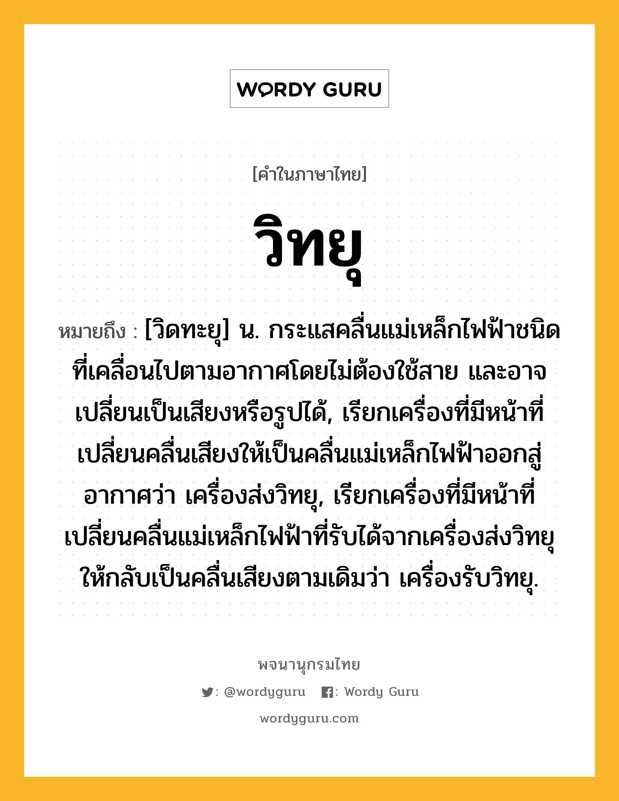 วิทยุ หมายถึงอะไร?, คำในภาษาไทย วิทยุ หมายถึง [วิดทะยุ] น. กระแสคลื่นแม่เหล็กไฟฟ้าชนิดที่เคลื่อนไปตามอากาศโดยไม่ต้องใช้สาย และอาจเปลี่ยนเป็นเสียงหรือรูปได้, เรียกเครื่องที่มีหน้าที่เปลี่ยนคลื่นเสียงให้เป็นคลื่นแม่เหล็กไฟฟ้าออกสู่อากาศว่า เครื่องส่งวิทยุ, เรียกเครื่องที่มีหน้าที่เปลี่ยนคลื่นแม่เหล็กไฟฟ้าที่รับได้จากเครื่องส่งวิทยุให้กลับเป็นคลื่นเสียงตามเดิมว่า เครื่องรับวิทยุ.