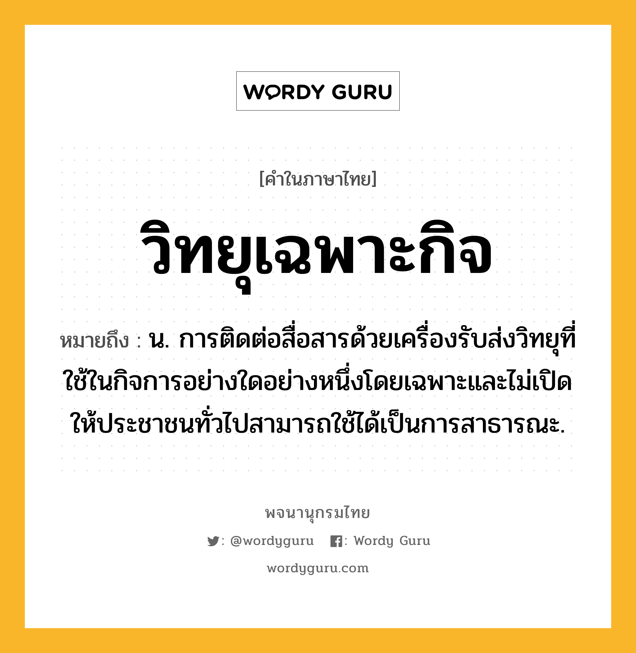 วิทยุเฉพาะกิจ หมายถึงอะไร?, คำในภาษาไทย วิทยุเฉพาะกิจ หมายถึง น. การติดต่อสื่อสารด้วยเครื่องรับส่งวิทยุที่ใช้ในกิจการอย่างใดอย่างหนึ่งโดยเฉพาะและไม่เปิดให้ประชาชนทั่วไปสามารถใช้ได้เป็นการสาธารณะ.