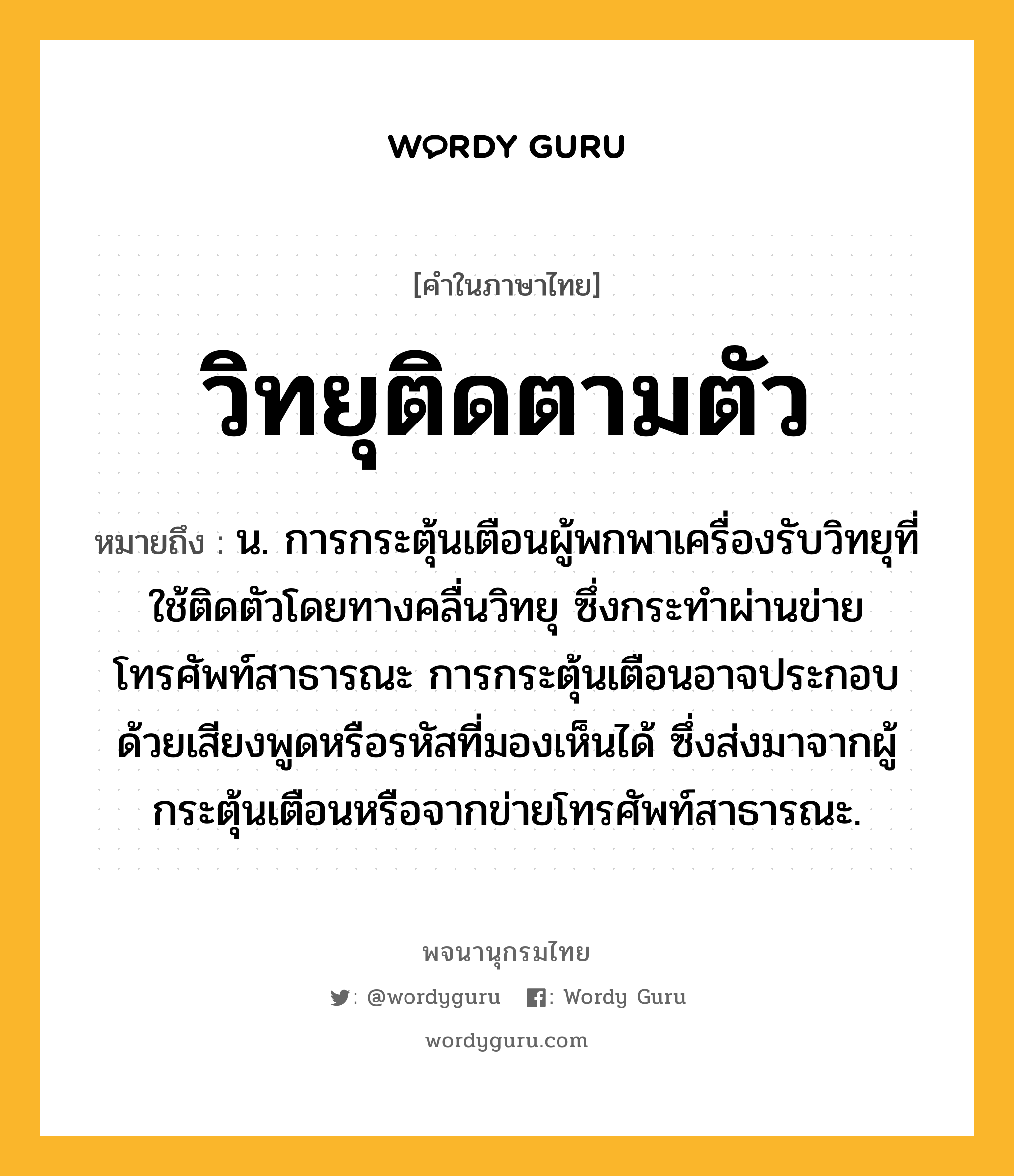 วิทยุติดตามตัว หมายถึงอะไร?, คำในภาษาไทย วิทยุติดตามตัว หมายถึง น. การกระตุ้นเตือนผู้พกพาเครื่องรับวิทยุที่ใช้ติดตัวโดยทางคลื่นวิทยุ ซึ่งกระทำผ่านข่ายโทรศัพท์สาธารณะ การกระตุ้นเตือนอาจประกอบด้วยเสียงพูดหรือรหัสที่มองเห็นได้ ซึ่งส่งมาจากผู้กระตุ้นเตือนหรือจากข่ายโทรศัพท์สาธารณะ.