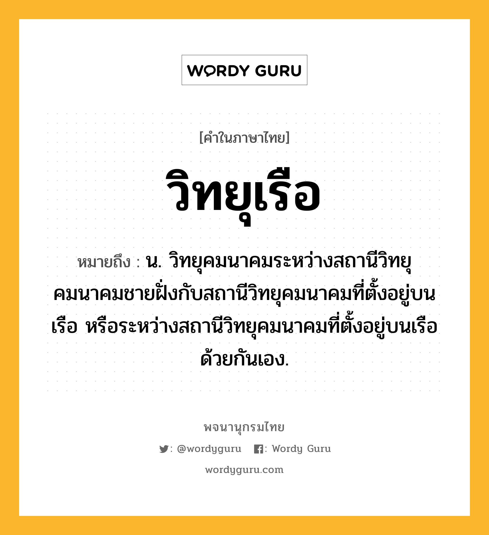 วิทยุเรือ หมายถึงอะไร?, คำในภาษาไทย วิทยุเรือ หมายถึง น. วิทยุคมนาคมระหว่างสถานีวิทยุคมนาคมชายฝั่งกับสถานีวิทยุคมนาคมที่ตั้งอยู่บนเรือ หรือระหว่างสถานีวิทยุคมนาคมที่ตั้งอยู่บนเรือด้วยกันเอง.