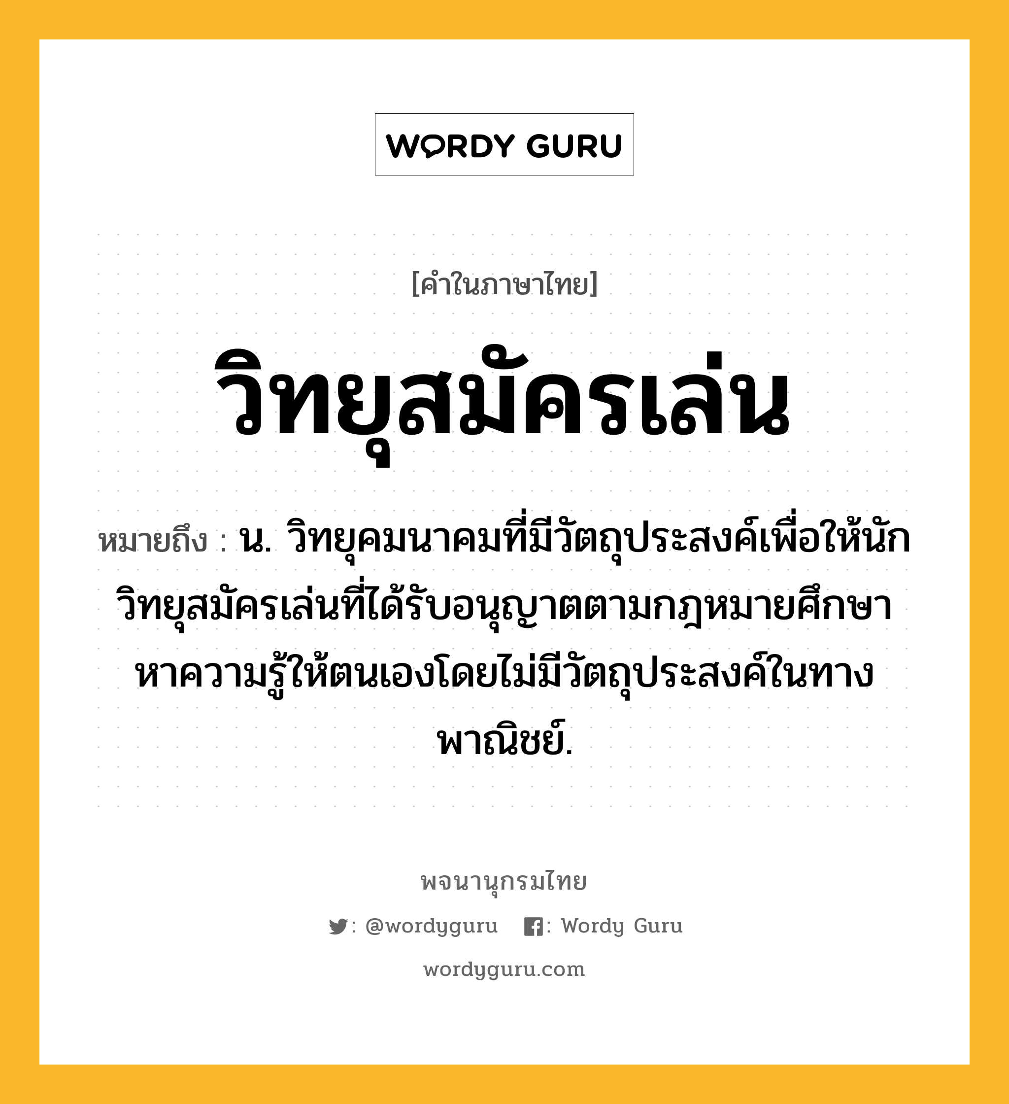 วิทยุสมัครเล่น หมายถึงอะไร?, คำในภาษาไทย วิทยุสมัครเล่น หมายถึง น. วิทยุคมนาคมที่มีวัตถุประสงค์เพื่อให้นักวิทยุสมัครเล่นที่ได้รับอนุญาตตามกฎหมายศึกษาหาความรู้ให้ตนเองโดยไม่มีวัตถุประสงค์ในทางพาณิชย์.