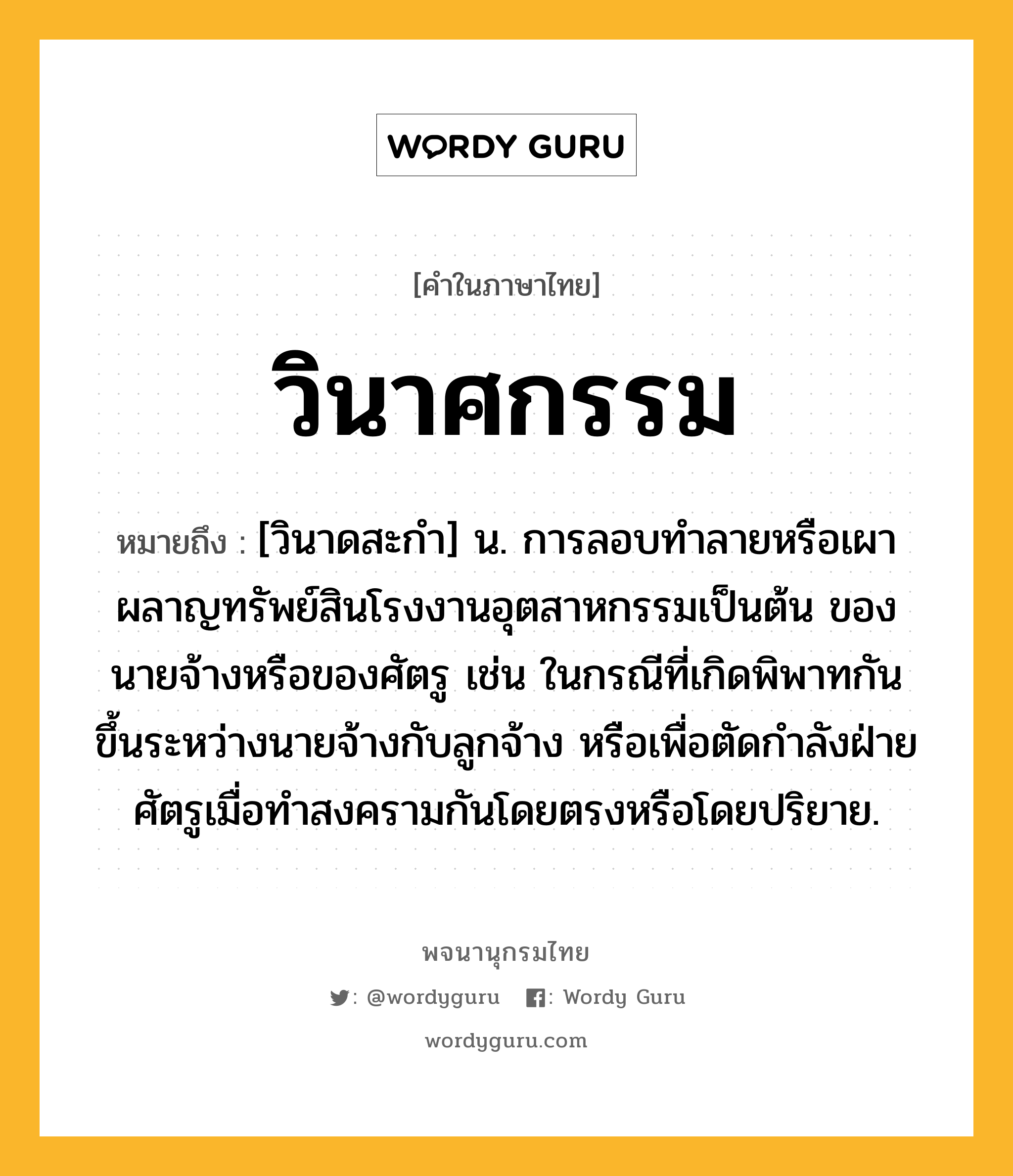 วินาศกรรม หมายถึงอะไร?, คำในภาษาไทย วินาศกรรม หมายถึง [วินาดสะกำ] น. การลอบทําลายหรือเผาผลาญทรัพย์สินโรงงานอุตสาหกรรมเป็นต้น ของนายจ้างหรือของศัตรู เช่น ในกรณีที่เกิดพิพาทกันขึ้นระหว่างนายจ้างกับลูกจ้าง หรือเพื่อตัดกําลังฝ่ายศัตรูเมื่อทําสงครามกันโดยตรงหรือโดยปริยาย.