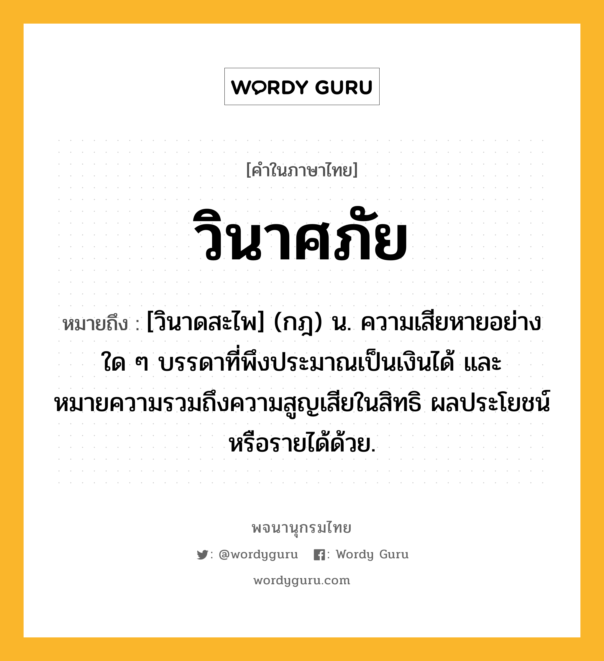 วินาศภัย หมายถึงอะไร?, คำในภาษาไทย วินาศภัย หมายถึง [วินาดสะไพ] (กฎ) น. ความเสียหายอย่างใด ๆ บรรดาที่พึงประมาณเป็นเงินได้ และหมายความรวมถึงความสูญเสียในสิทธิ ผลประโยชน์หรือรายได้ด้วย.