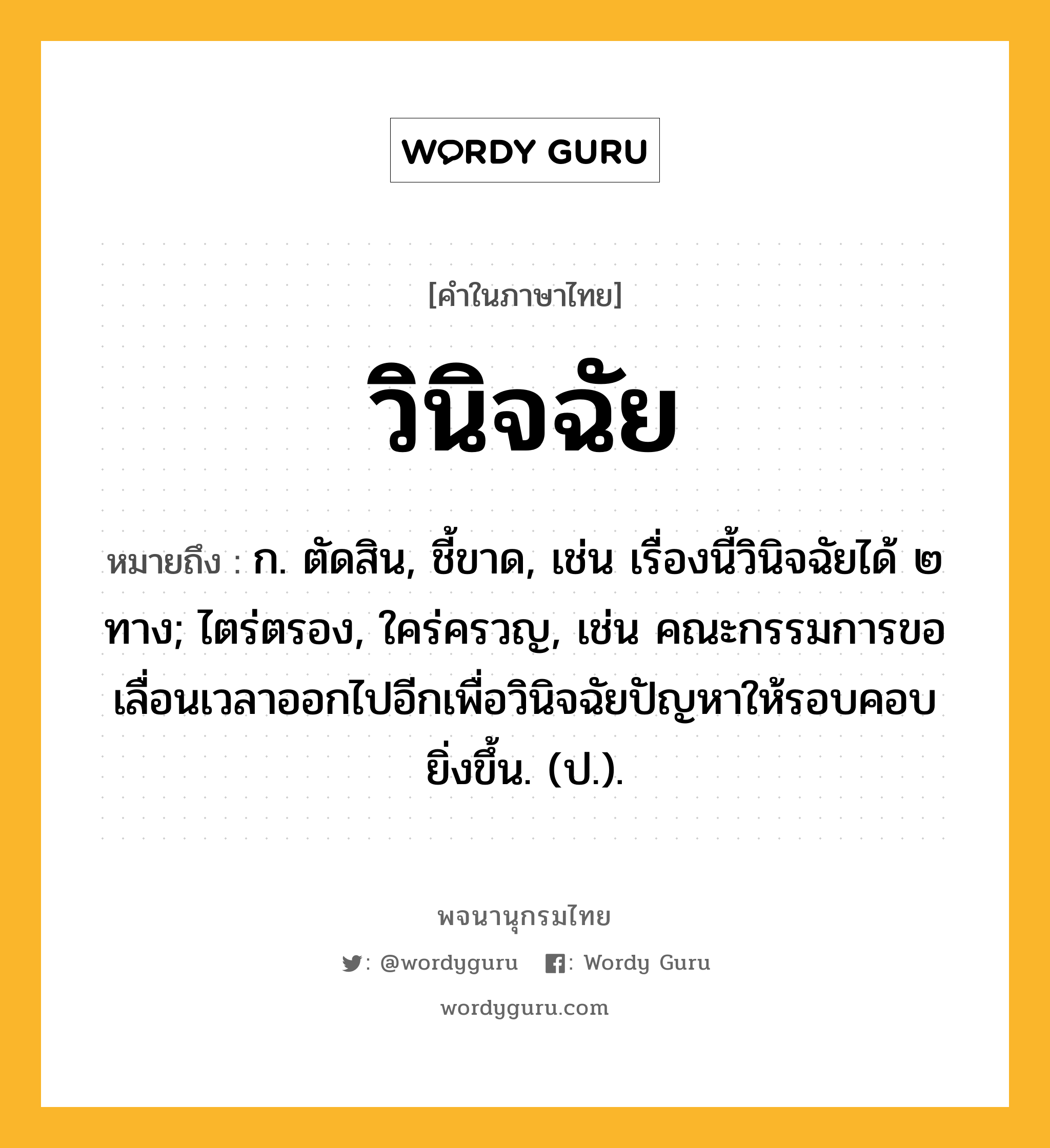 วินิจฉัย หมายถึงอะไร?, คำในภาษาไทย วินิจฉัย หมายถึง ก. ตัดสิน, ชี้ขาด, เช่น เรื่องนี้วินิจฉัยได้ ๒ ทาง; ไตร่ตรอง, ใคร่ครวญ, เช่น คณะกรรมการขอเลื่อนเวลาออกไปอีกเพื่อวินิจฉัยปัญหาให้รอบคอบยิ่งขึ้น. (ป.).