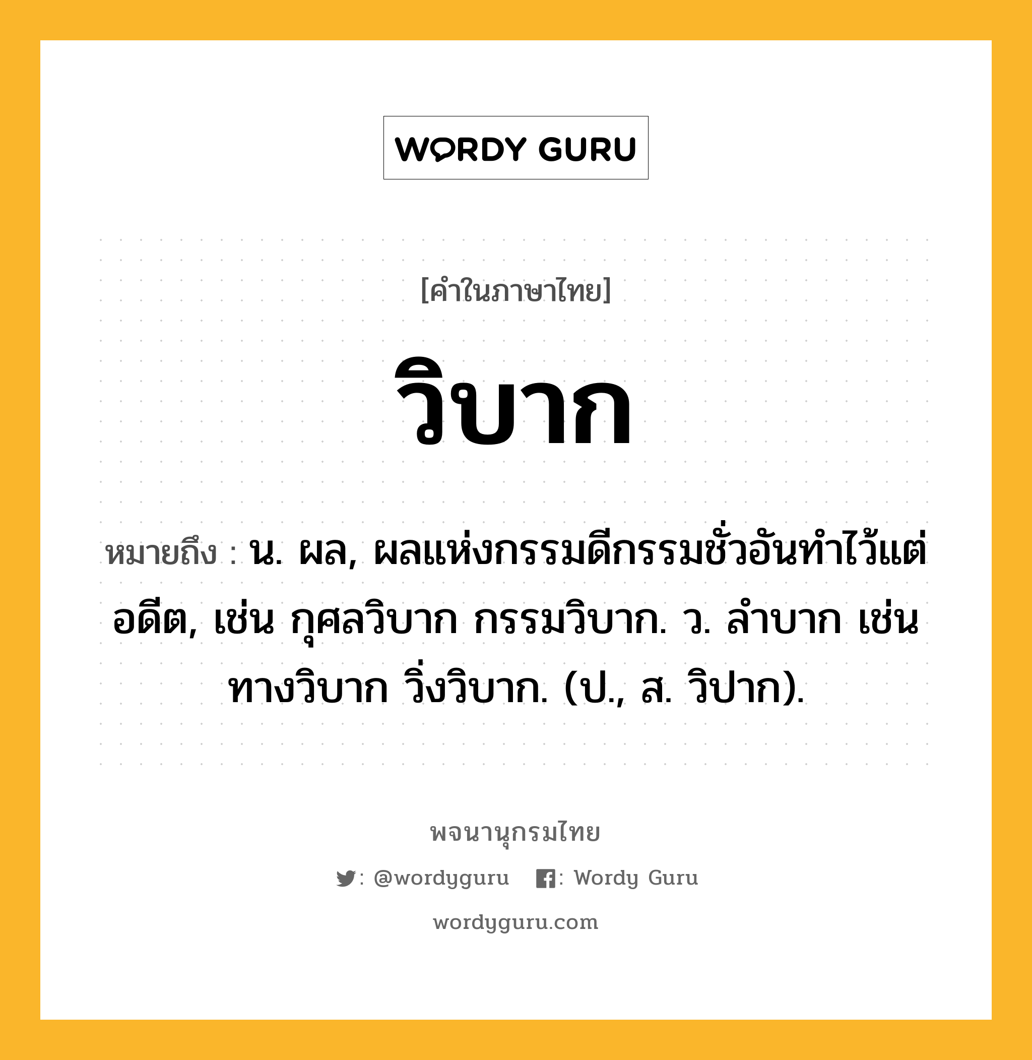 วิบาก หมายถึงอะไร?, คำในภาษาไทย วิบาก หมายถึง น. ผล, ผลแห่งกรรมดีกรรมชั่วอันทําไว้แต่อดีต, เช่น กุศลวิบาก กรรมวิบาก. ว. ลำบาก เช่น ทางวิบาก วิ่งวิบาก. (ป., ส. วิปาก).