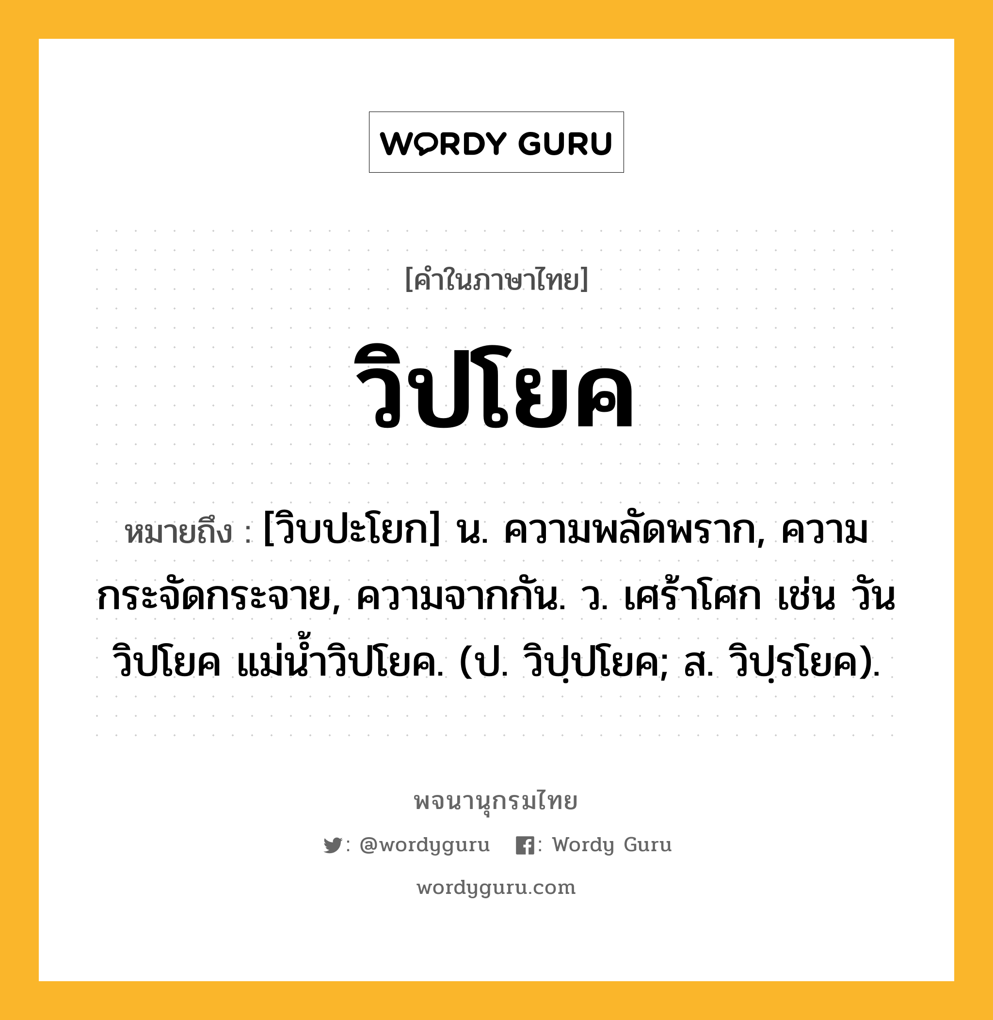 วิปโยค หมายถึงอะไร?, คำในภาษาไทย วิปโยค หมายถึง [วิบปะโยก] น. ความพลัดพราก, ความกระจัดกระจาย, ความจากกัน. ว. เศร้าโศก เช่น วันวิปโยค แม่น้ำวิปโยค. (ป. วิปฺปโยค; ส. วิปฺรโยค).