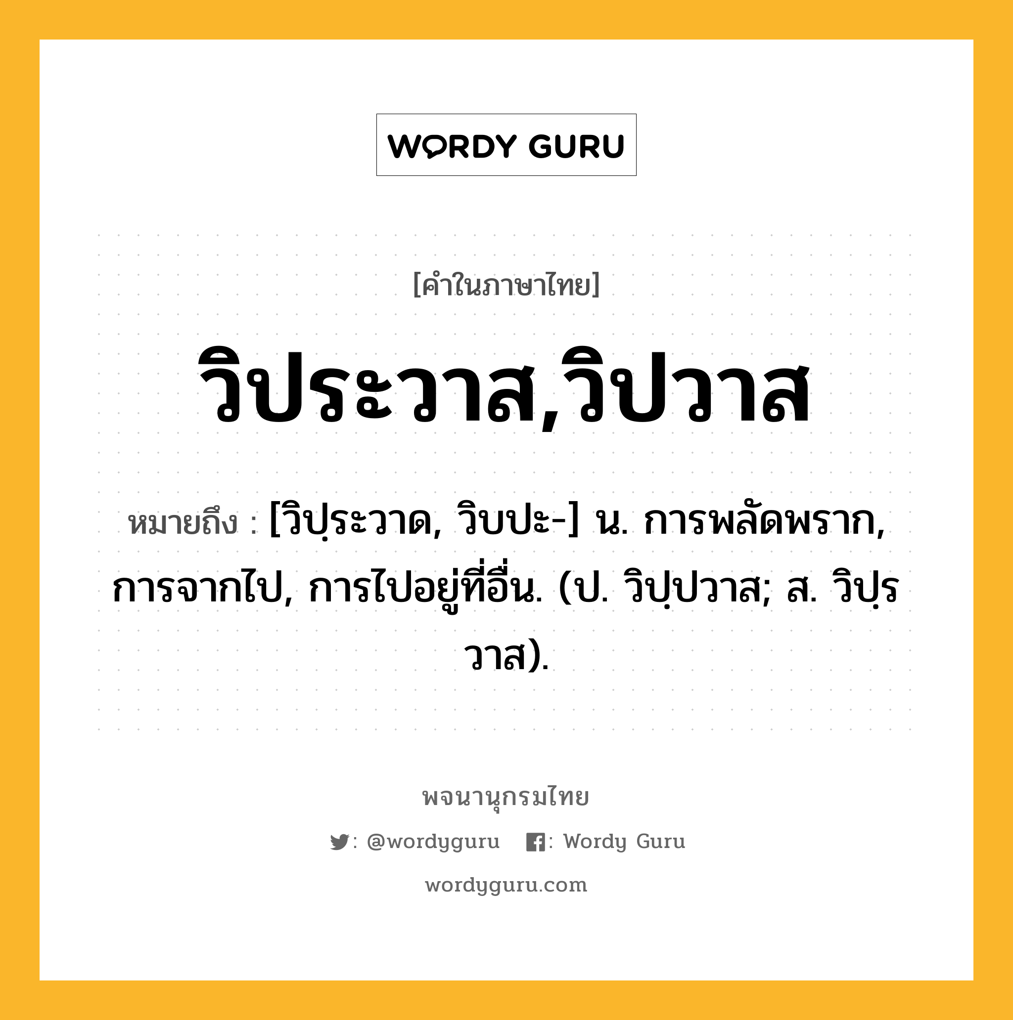 วิประวาส,วิปวาส หมายถึงอะไร?, คำในภาษาไทย วิประวาส,วิปวาส หมายถึง [วิปฺระวาด, วิบปะ-] น. การพลัดพราก, การจากไป, การไปอยู่ที่อื่น. (ป. วิปฺปวาส; ส. วิปฺรวาส).