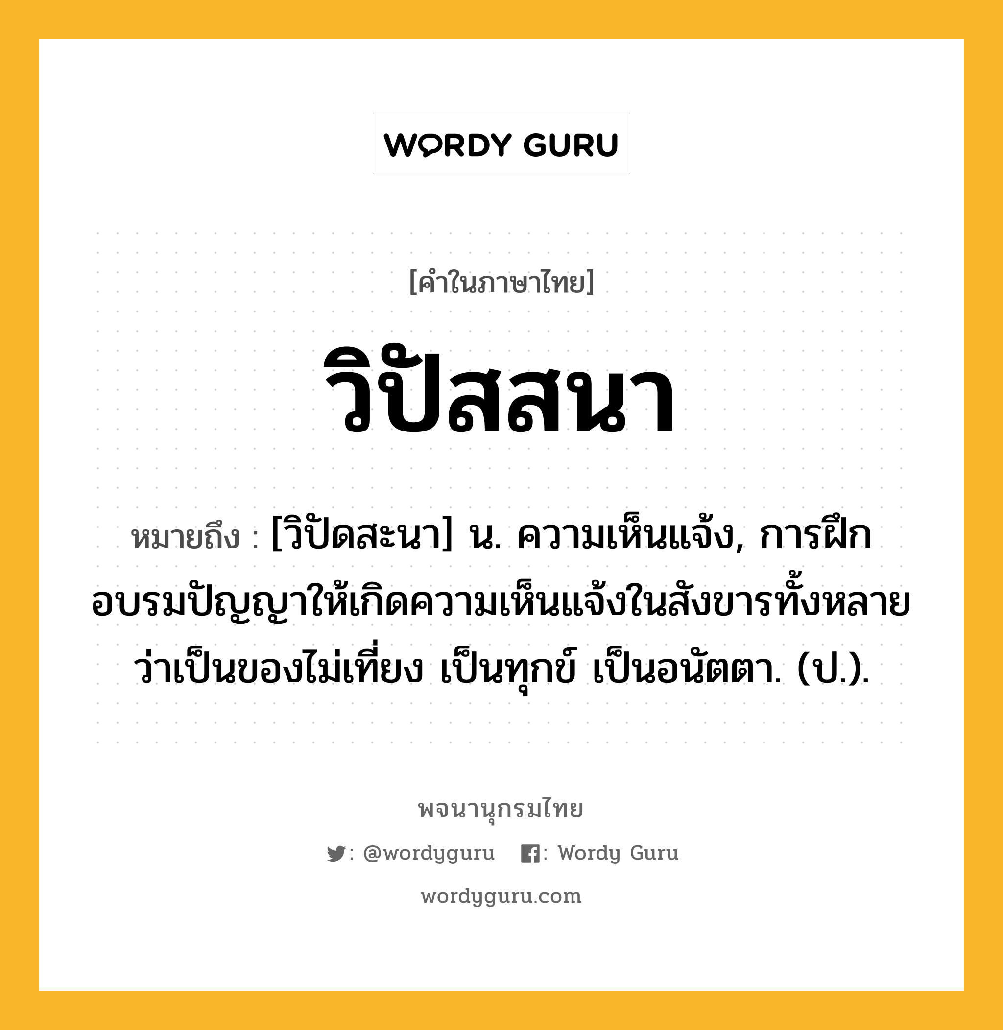 วิปัสสนา หมายถึงอะไร?, คำในภาษาไทย วิปัสสนา หมายถึง [วิปัดสะนา] น. ความเห็นแจ้ง, การฝึกอบรมปัญญาให้เกิดความเห็นแจ้งในสังขารทั้งหลายว่าเป็นของไม่เที่ยง เป็นทุกข์ เป็นอนัตตา. (ป.).