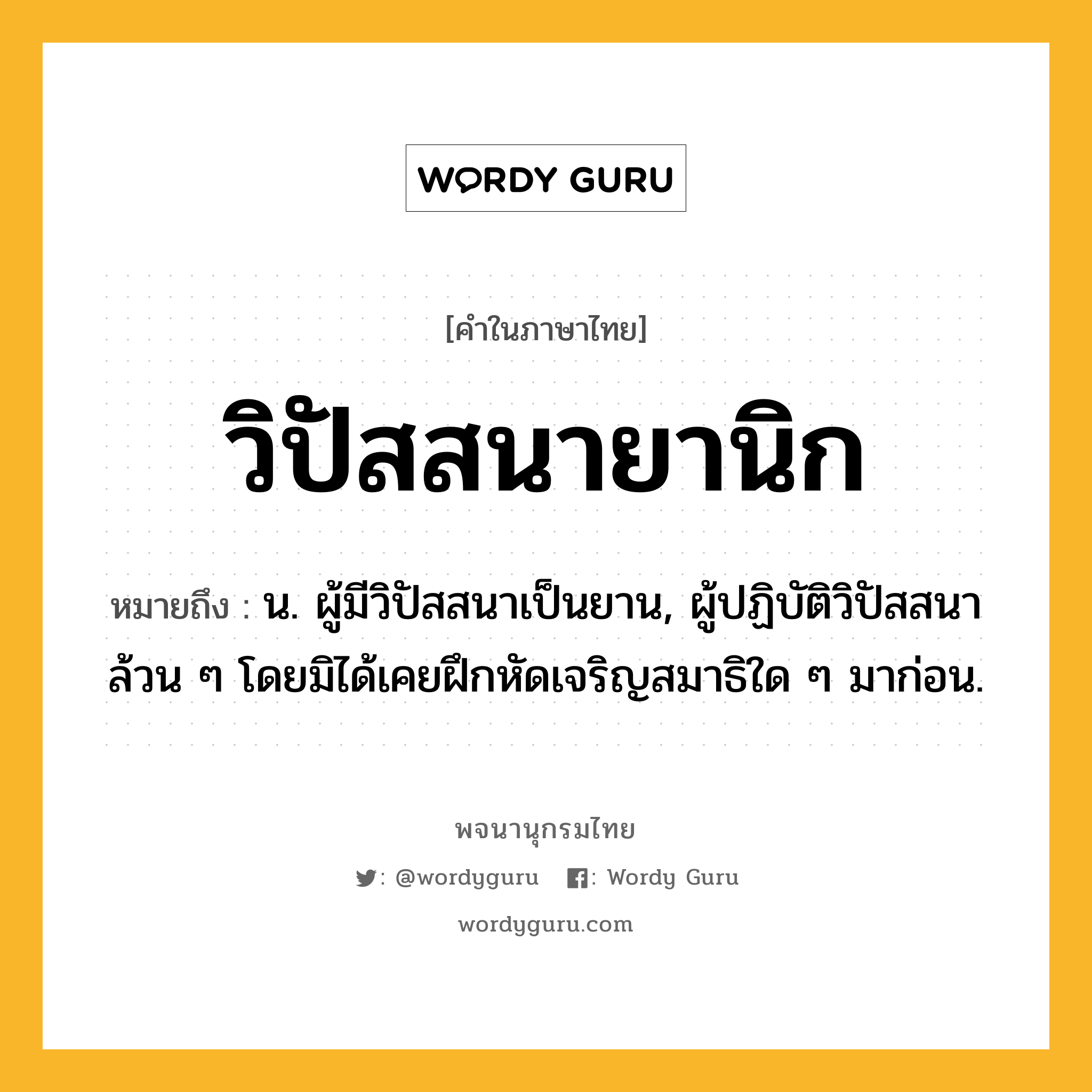 วิปัสสนายานิก หมายถึงอะไร?, คำในภาษาไทย วิปัสสนายานิก หมายถึง น. ผู้มีวิปัสสนาเป็นยาน, ผู้ปฏิบัติวิปัสสนาล้วน ๆ โดยมิได้เคยฝึกหัดเจริญสมาธิใด ๆ มาก่อน.