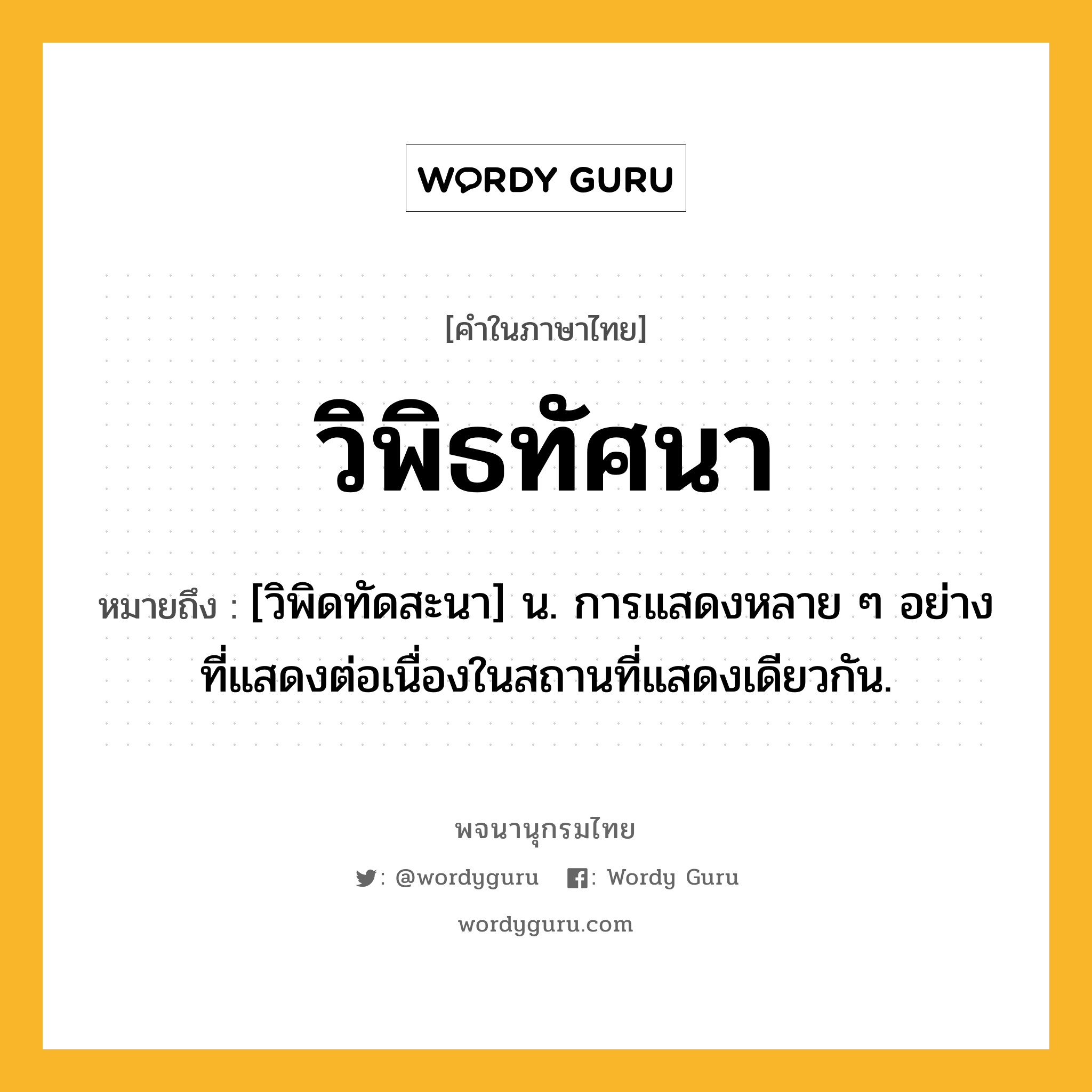 วิพิธทัศนา หมายถึงอะไร?, คำในภาษาไทย วิพิธทัศนา หมายถึง [วิพิดทัดสะนา] น. การแสดงหลาย ๆ อย่างที่แสดงต่อเนื่องในสถานที่แสดงเดียวกัน.