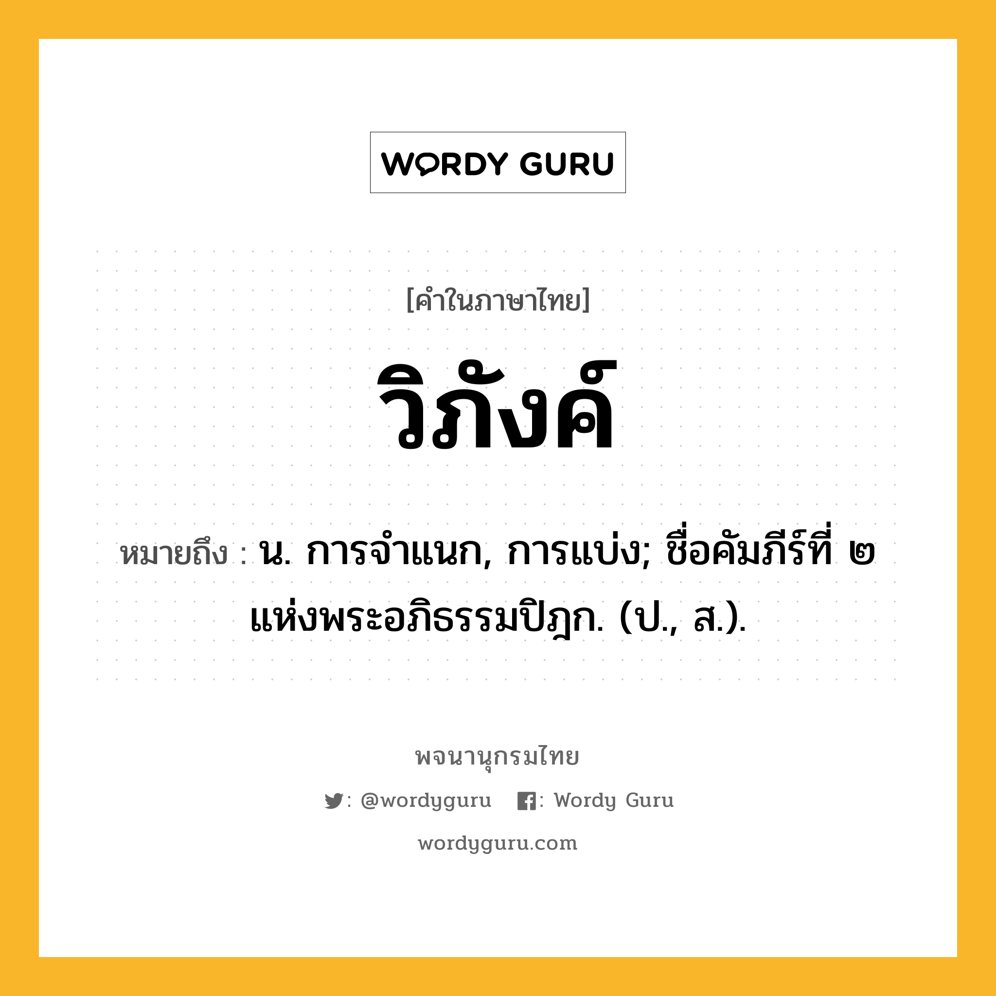 วิภังค์ หมายถึงอะไร?, คำในภาษาไทย วิภังค์ หมายถึง น. การจําแนก, การแบ่ง; ชื่อคัมภีร์ที่ ๒ แห่งพระอภิธรรมปิฎก. (ป., ส.).