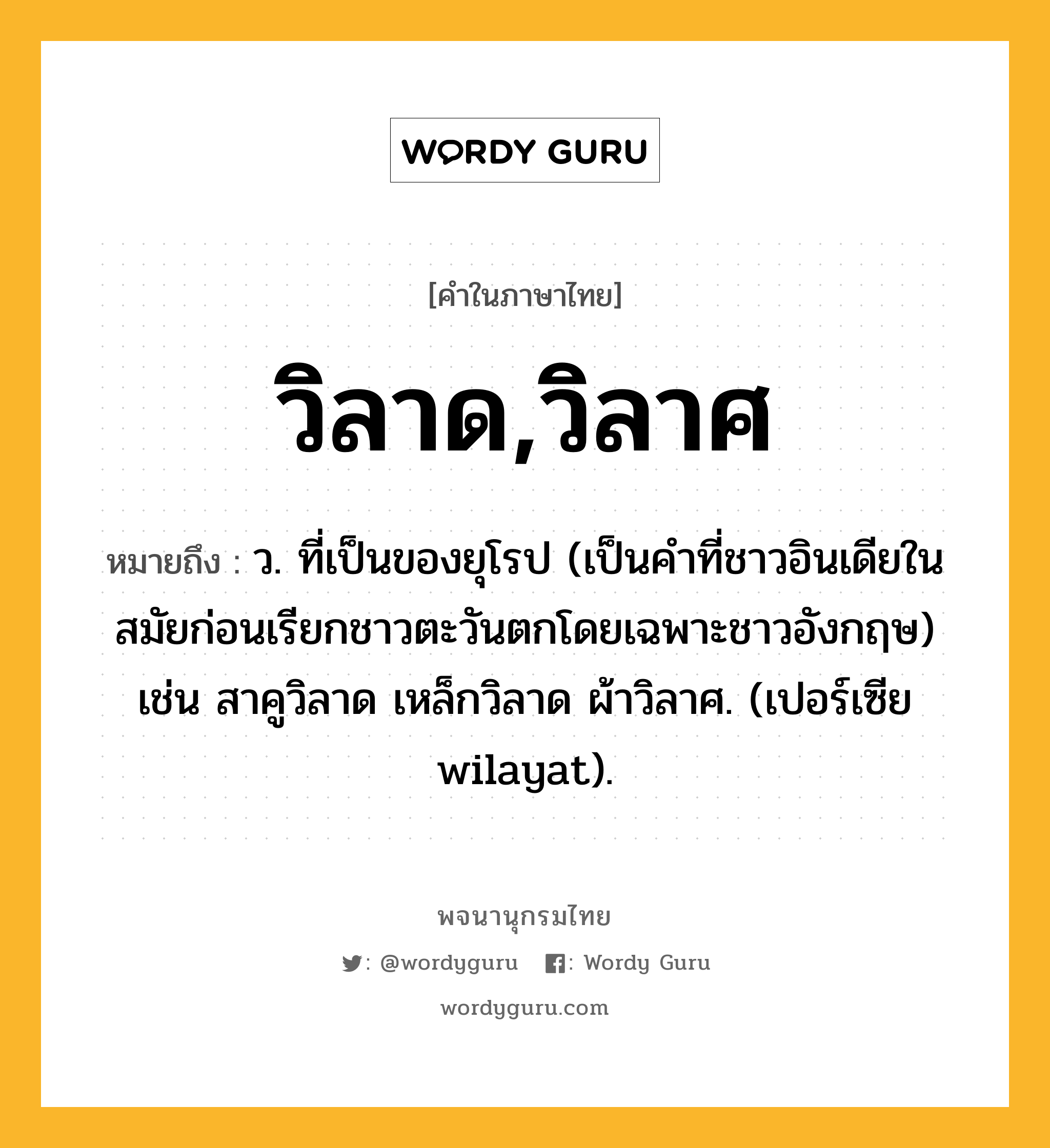 วิลาด,วิลาศ หมายถึงอะไร?, คำในภาษาไทย วิลาด,วิลาศ หมายถึง ว. ที่เป็นของยุโรป (เป็นคําที่ชาวอินเดียในสมัยก่อนเรียกชาวตะวันตกโดยเฉพาะชาวอังกฤษ) เช่น สาคูวิลาด เหล็กวิลาด ผ้าวิลาศ. (เปอร์เซีย wilayat).