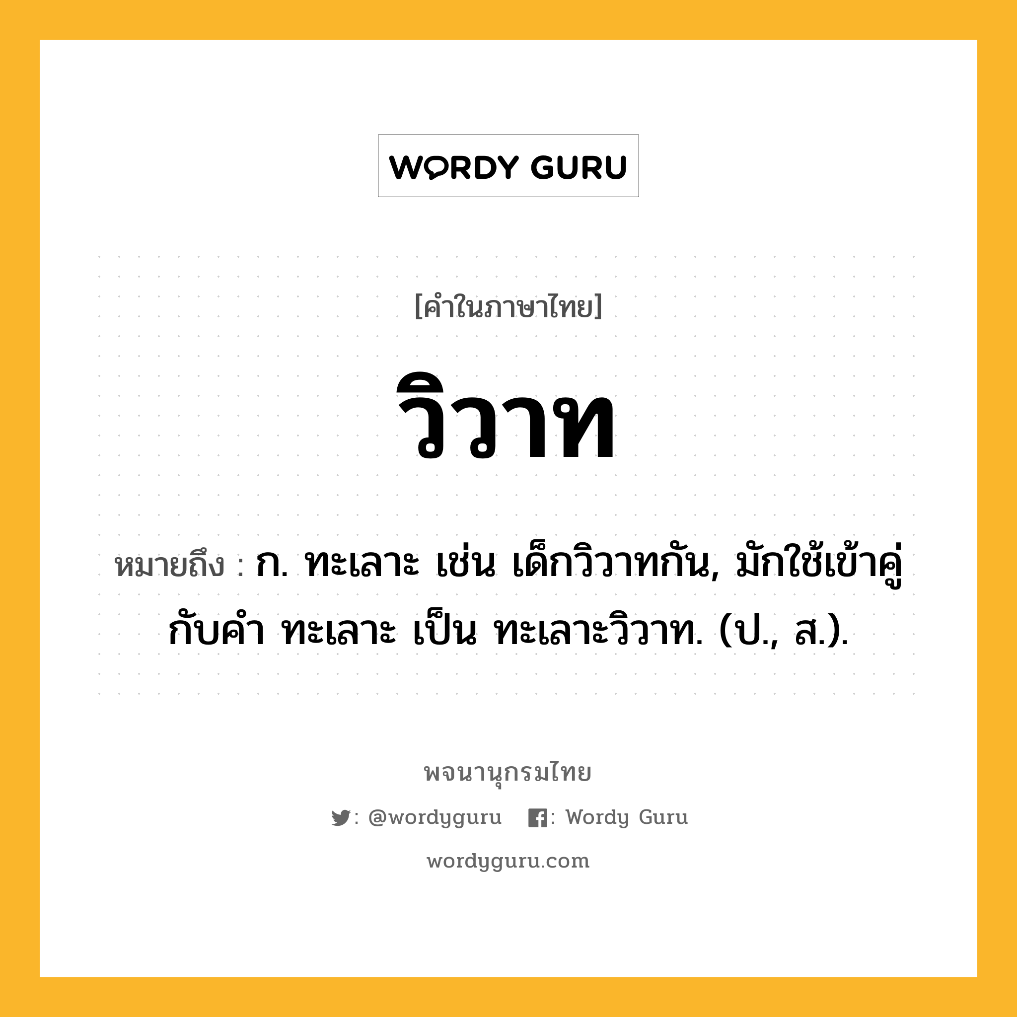 วิวาท หมายถึงอะไร?, คำในภาษาไทย วิวาท หมายถึง ก. ทะเลาะ เช่น เด็กวิวาทกัน, มักใช้เข้าคู่กับคำ ทะเลาะ เป็น ทะเลาะวิวาท. (ป., ส.).