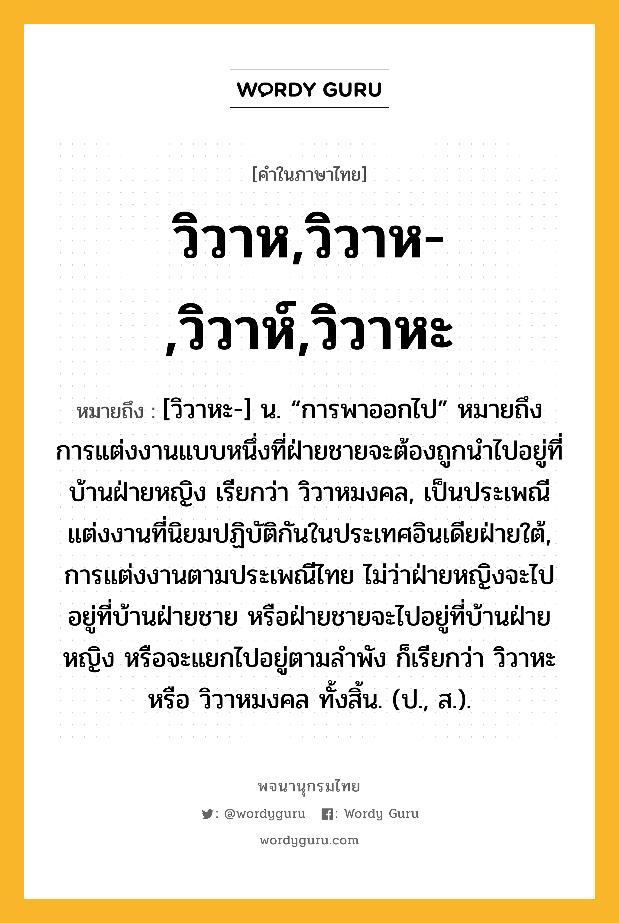 วิวาห,วิวาห-,วิวาห์,วิวาหะ หมายถึงอะไร?, คำในภาษาไทย วิวาห,วิวาห-,วิวาห์,วิวาหะ หมายถึง [วิวาหะ-] น. “การพาออกไป” หมายถึง การแต่งงานแบบหนึ่งที่ฝ่ายชายจะต้องถูกนําไปอยู่ที่บ้านฝ่ายหญิง เรียกว่า วิวาหมงคล, เป็นประเพณีแต่งงานที่นิยมปฏิบัติกันในประเทศอินเดียฝ่ายใต้, การแต่งงานตามประเพณีไทย ไม่ว่าฝ่ายหญิงจะไปอยู่ที่บ้านฝ่ายชาย หรือฝ่ายชายจะไปอยู่ที่บ้านฝ่ายหญิง หรือจะแยกไปอยู่ตามลําพัง ก็เรียกว่า วิวาหะ หรือ วิวาหมงคล ทั้งสิ้น. (ป., ส.).