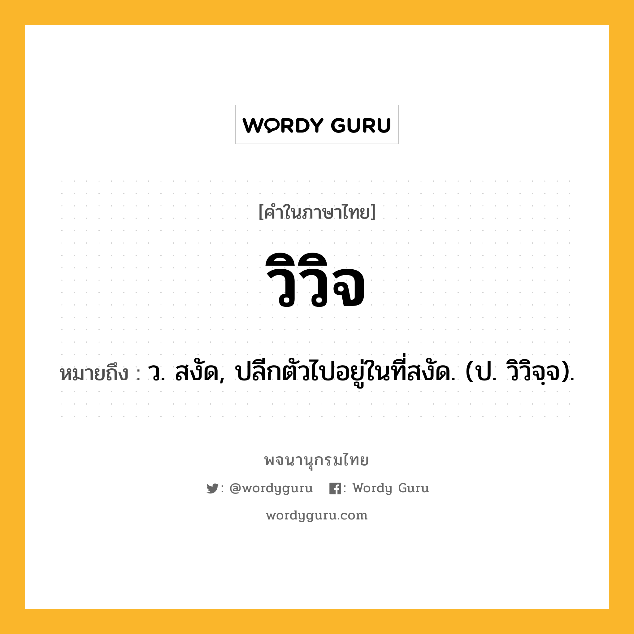 วิวิจ หมายถึงอะไร?, คำในภาษาไทย วิวิจ หมายถึง ว. สงัด, ปลีกตัวไปอยู่ในที่สงัด. (ป. วิวิจฺจ).