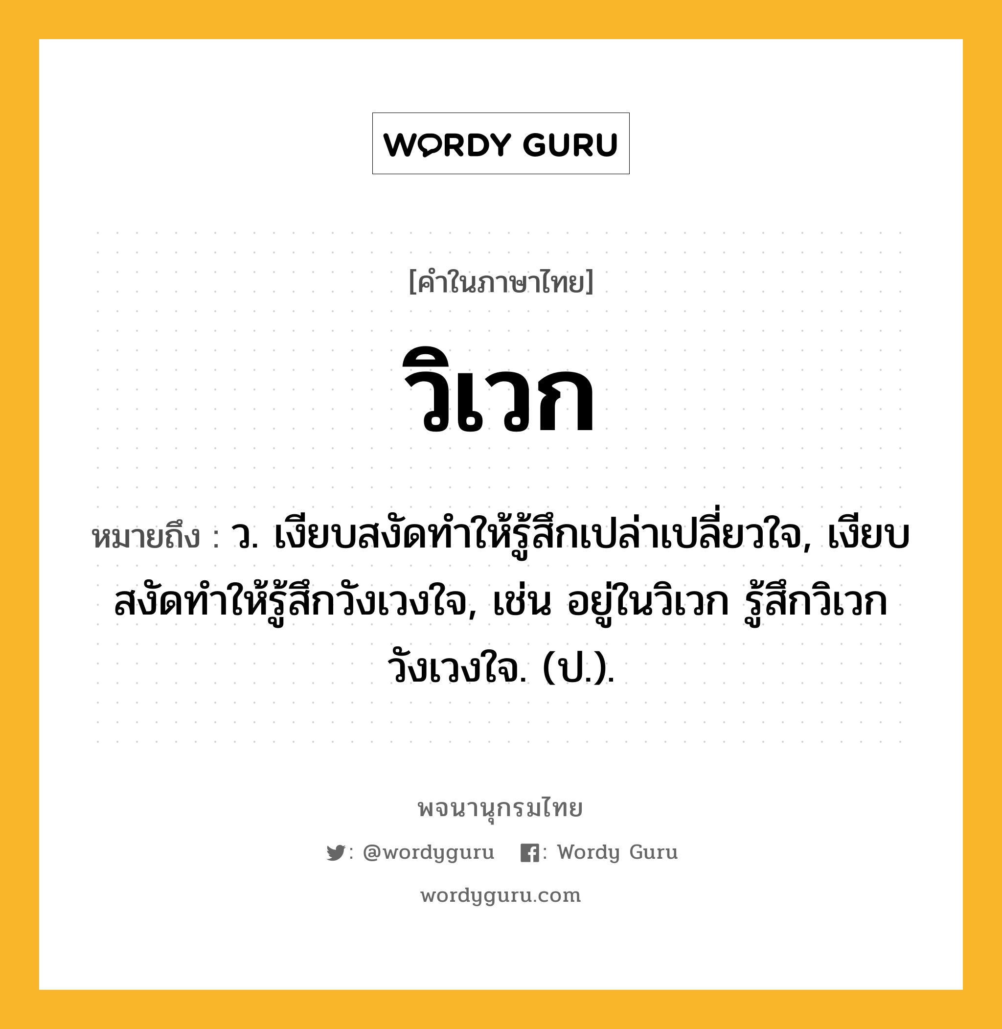 วิเวก ความหมาย หมายถึงอะไร?, คำในภาษาไทย วิเวก หมายถึง ว. เงียบสงัดทำให้รู้สึกเปล่าเปลี่ยวใจ, เงียบสงัดทำให้รู้สึกวังเวงใจ, เช่น อยู่ในวิเวก รู้สึกวิเวกวังเวงใจ. (ป.).