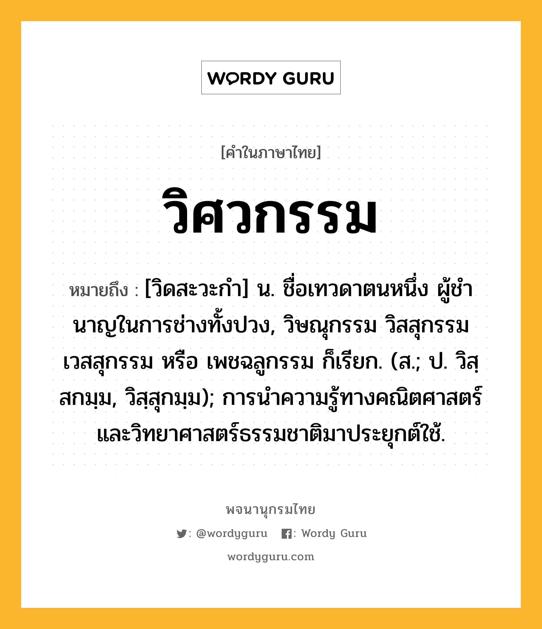 วิศวกรรม หมายถึงอะไร?, คำในภาษาไทย วิศวกรรม หมายถึง [วิดสะวะกํา] น. ชื่อเทวดาตนหนึ่ง ผู้ชํานาญในการช่างทั้งปวง, วิษณุกรรม วิสสุกรรม เวสสุกรรม หรือ เพชฉลูกรรม ก็เรียก. (ส.; ป. วิสฺสกมฺม, วิสฺสุกมฺม); การนําความรู้ทางคณิตศาสตร์และวิทยาศาสตร์ธรรมชาติมาประยุกต์ใช้.