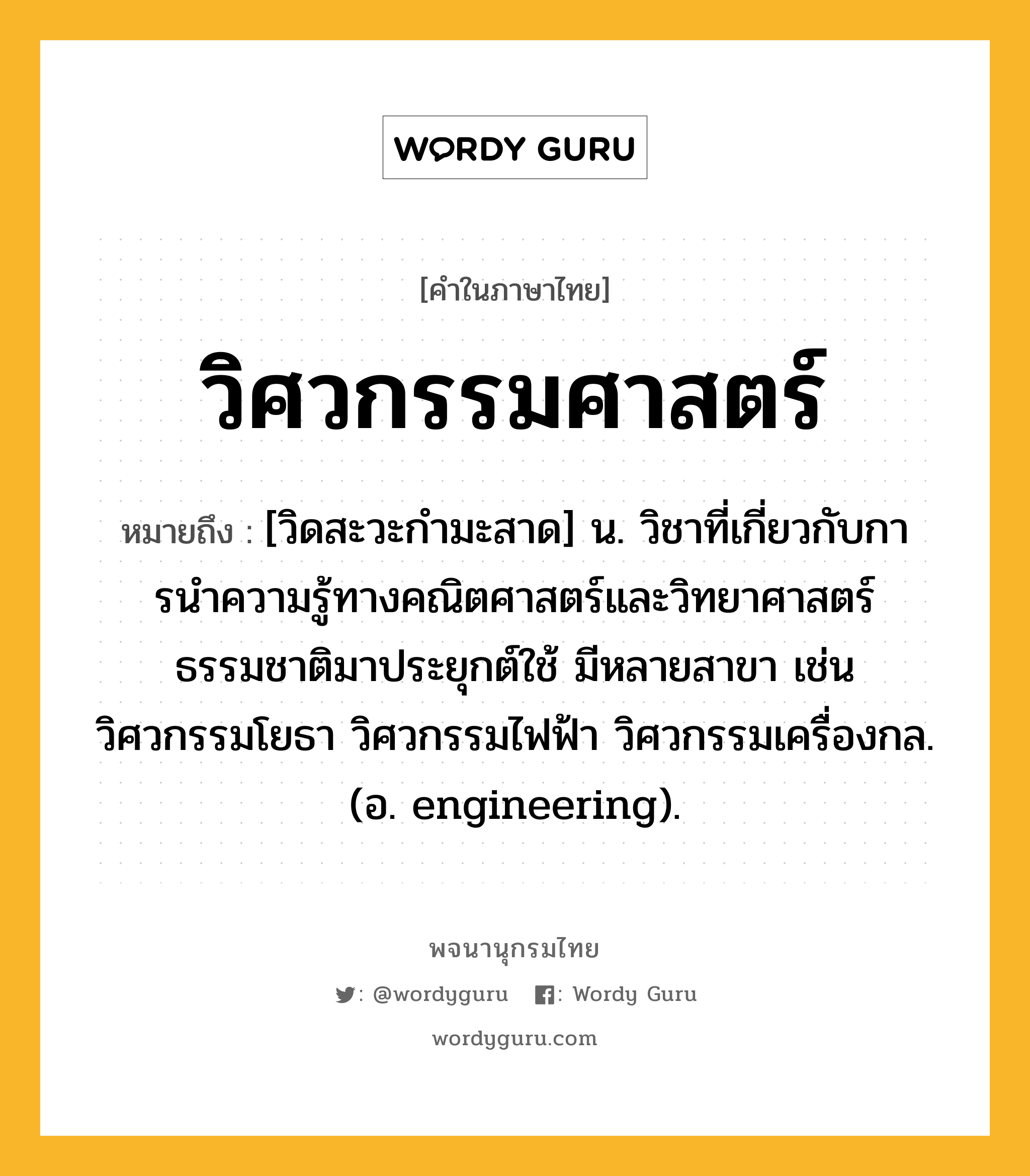 วิศวกรรมศาสตร์ หมายถึงอะไร?, คำในภาษาไทย วิศวกรรมศาสตร์ หมายถึง [วิดสะวะกํามะสาด] น. วิชาที่เกี่ยวกับการนําความรู้ทางคณิตศาสตร์และวิทยาศาสตร์ธรรมชาติมาประยุกต์ใช้ มีหลายสาขา เช่น วิศวกรรมโยธา วิศวกรรมไฟฟ้า วิศวกรรมเครื่องกล. (อ. engineering).