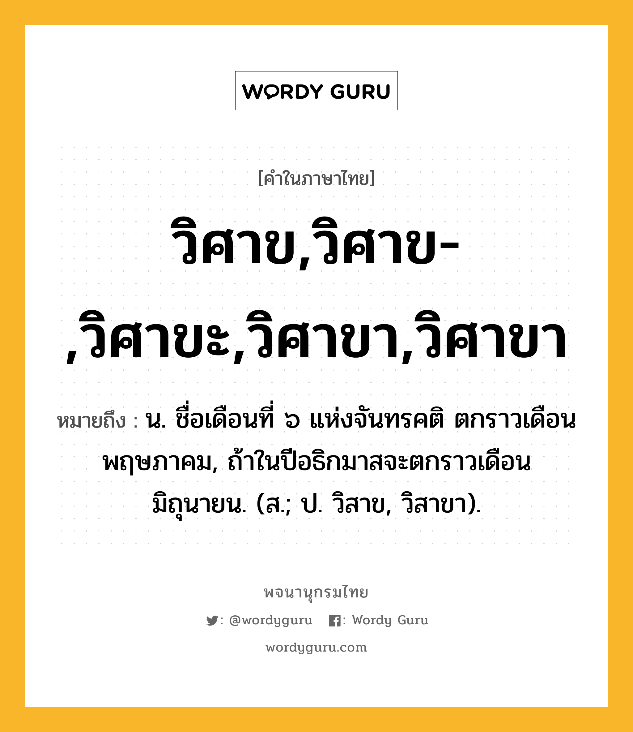 วิศาข,วิศาข-,วิศาขะ,วิศาขา,วิศาขา หมายถึงอะไร?, คำในภาษาไทย วิศาข,วิศาข-,วิศาขะ,วิศาขา,วิศาขา หมายถึง น. ชื่อเดือนที่ ๖ แห่งจันทรคติ ตกราวเดือนพฤษภาคม, ถ้าในปีอธิกมาสจะตกราวเดือนมิถุนายน. (ส.; ป. วิสาข, วิสาขา).