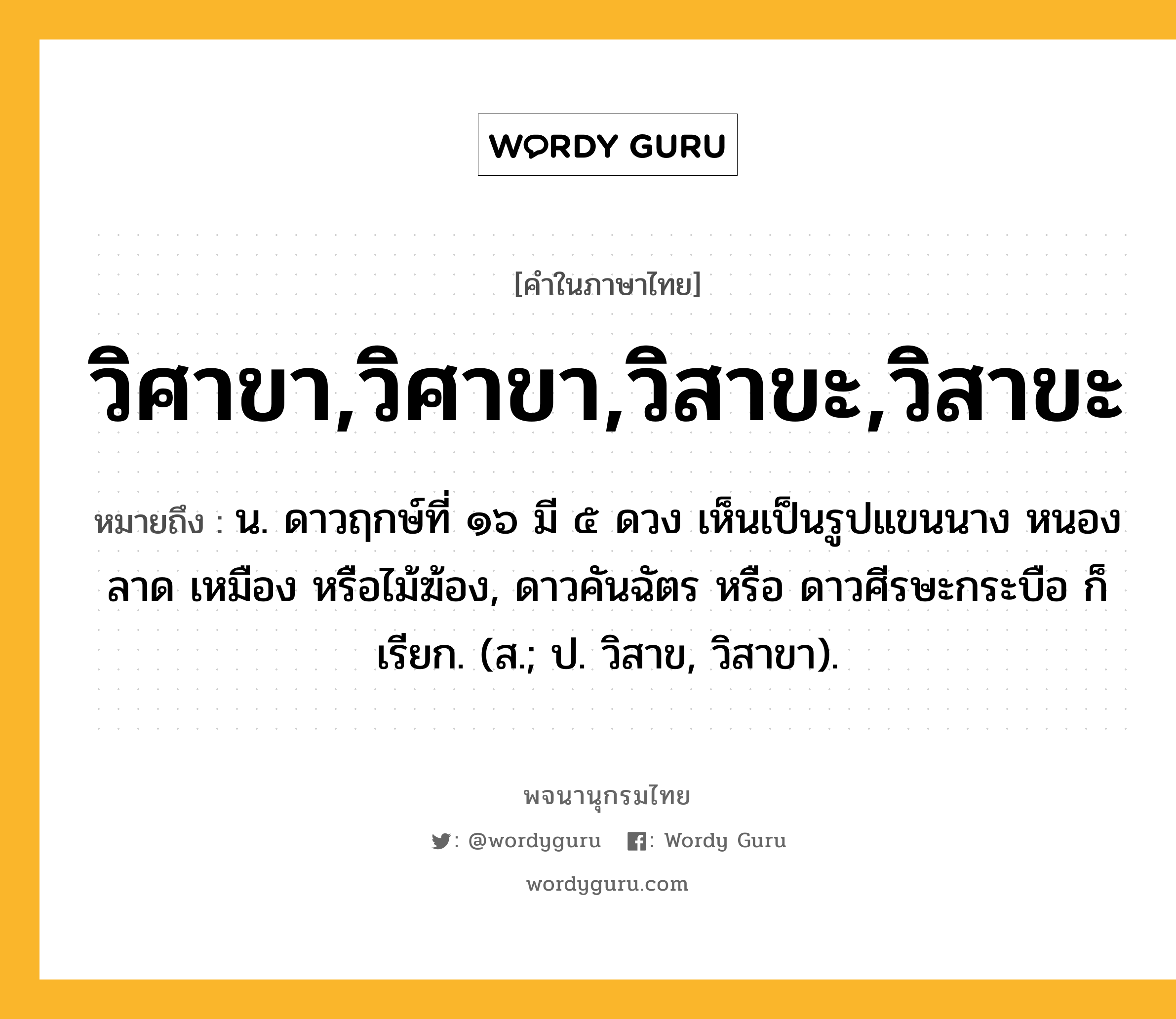 วิศาขา,วิศาขา,วิสาขะ,วิสาขะ หมายถึงอะไร?, คำในภาษาไทย วิศาขา,วิศาขา,วิสาขะ,วิสาขะ หมายถึง น. ดาวฤกษ์ที่ ๑๖ มี ๕ ดวง เห็นเป็นรูปแขนนาง หนองลาด เหมือง หรือไม้ฆ้อง, ดาวคันฉัตร หรือ ดาวศีรษะกระบือ ก็เรียก. (ส.; ป. วิสาข, วิสาขา).