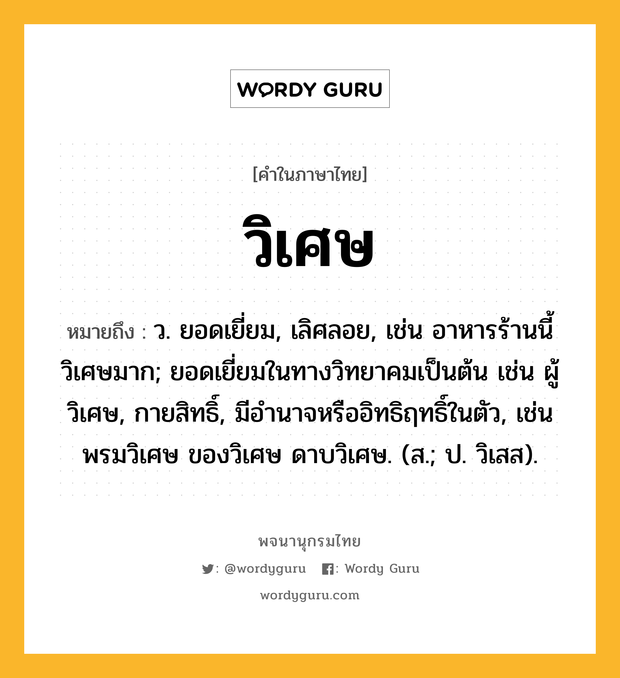 วิเศษ ความหมาย หมายถึงอะไร?, คำในภาษาไทย วิเศษ หมายถึง ว. ยอดเยี่ยม, เลิศลอย, เช่น อาหารร้านนี้วิเศษมาก; ยอดเยี่ยมในทางวิทยาคมเป็นต้น เช่น ผู้วิเศษ, กายสิทธิ์, มีอำนาจหรืออิทธิฤทธิ์ในตัว, เช่น พรมวิเศษ ของวิเศษ ดาบวิเศษ. (ส.; ป. วิเสส).