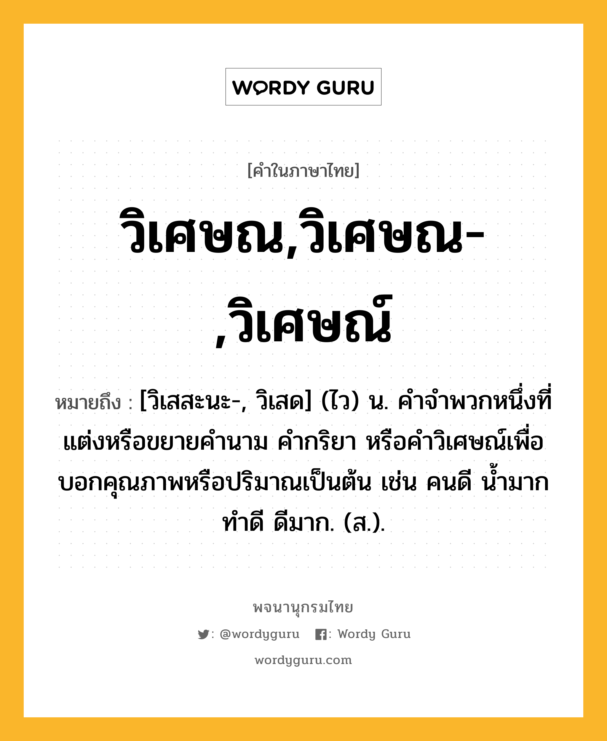 วิเศษณ,วิเศษณ-,วิเศษณ์ หมายถึงอะไร?, คำในภาษาไทย วิเศษณ,วิเศษณ-,วิเศษณ์ หมายถึง [วิเสสะนะ-, วิเสด] (ไว) น. คําจําพวกหนึ่งที่แต่งหรือขยายคํานาม คํากริยา หรือคําวิเศษณ์เพื่อบอกคุณภาพหรือปริมาณเป็นต้น เช่น คนดี นํ้ามาก ทําดี ดีมาก. (ส.).