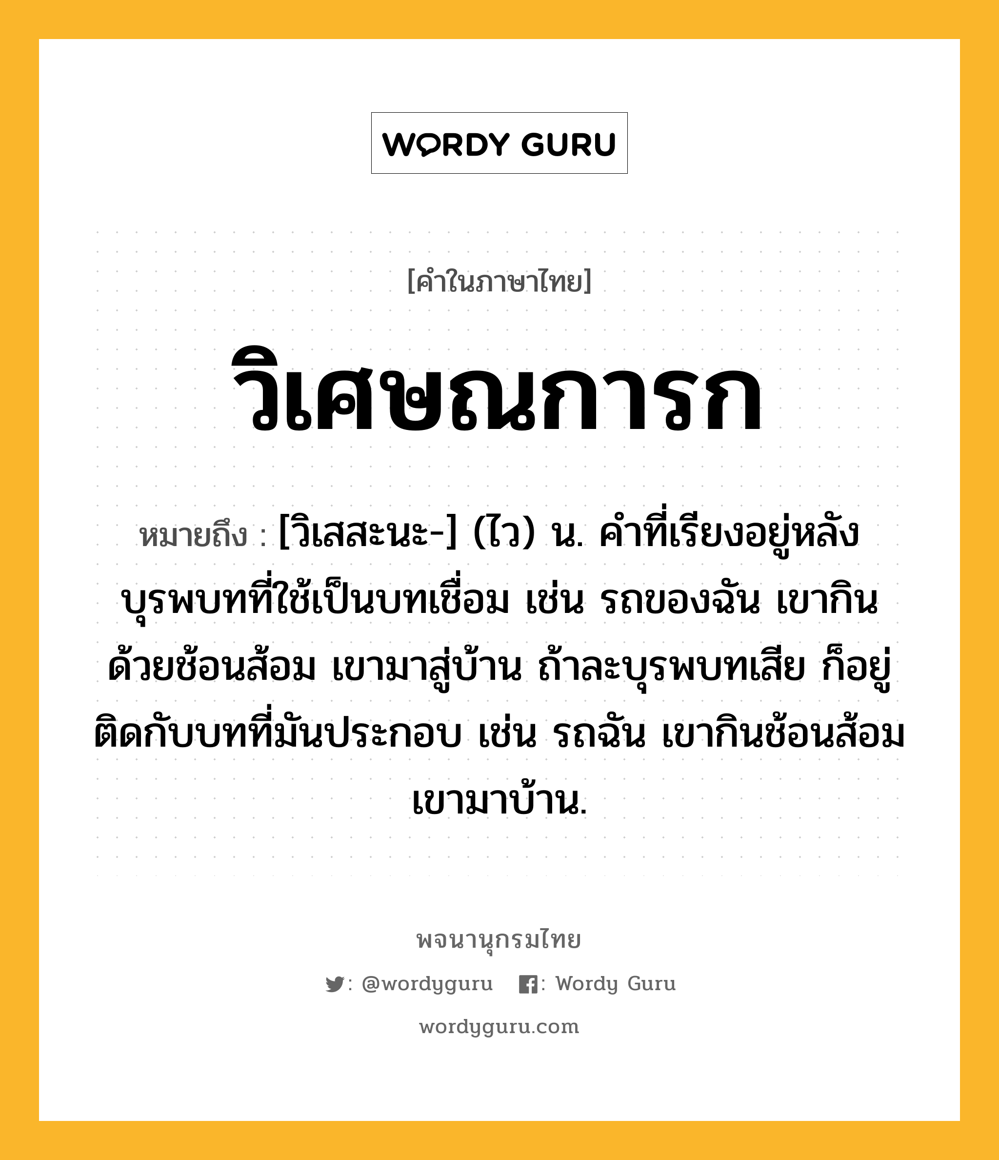 วิเศษณการก หมายถึงอะไร?, คำในภาษาไทย วิเศษณการก หมายถึง [วิเสสะนะ-] (ไว) น. คําที่เรียงอยู่หลังบุรพบทที่ใช้เป็นบทเชื่อม เช่น รถของฉัน เขากินด้วยช้อนส้อม เขามาสู่บ้าน ถ้าละบุรพบทเสีย ก็อยู่ติดกับบทที่มันประกอบ เช่น รถฉัน เขากินช้อนส้อม เขามาบ้าน.