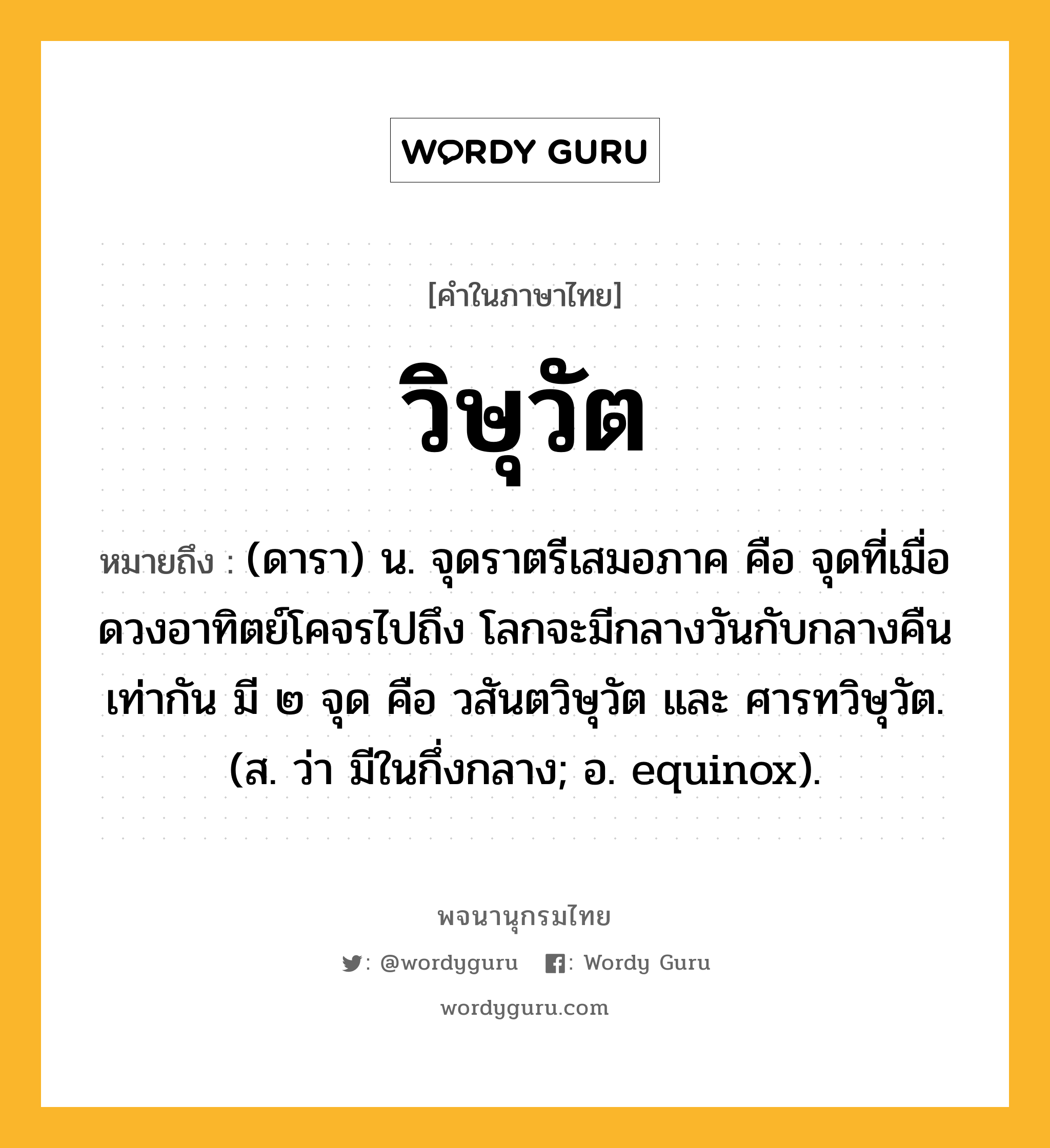 วิษุวัต หมายถึงอะไร?, คำในภาษาไทย วิษุวัต หมายถึง (ดารา) น. จุดราตรีเสมอภาค คือ จุดที่เมื่อดวงอาทิตย์โคจรไปถึง โลกจะมีกลางวันกับกลางคืนเท่ากัน มี ๒ จุด คือ วสันตวิษุวัต และ ศารทวิษุวัต. (ส. ว่า มีในกึ่งกลาง; อ. equinox).