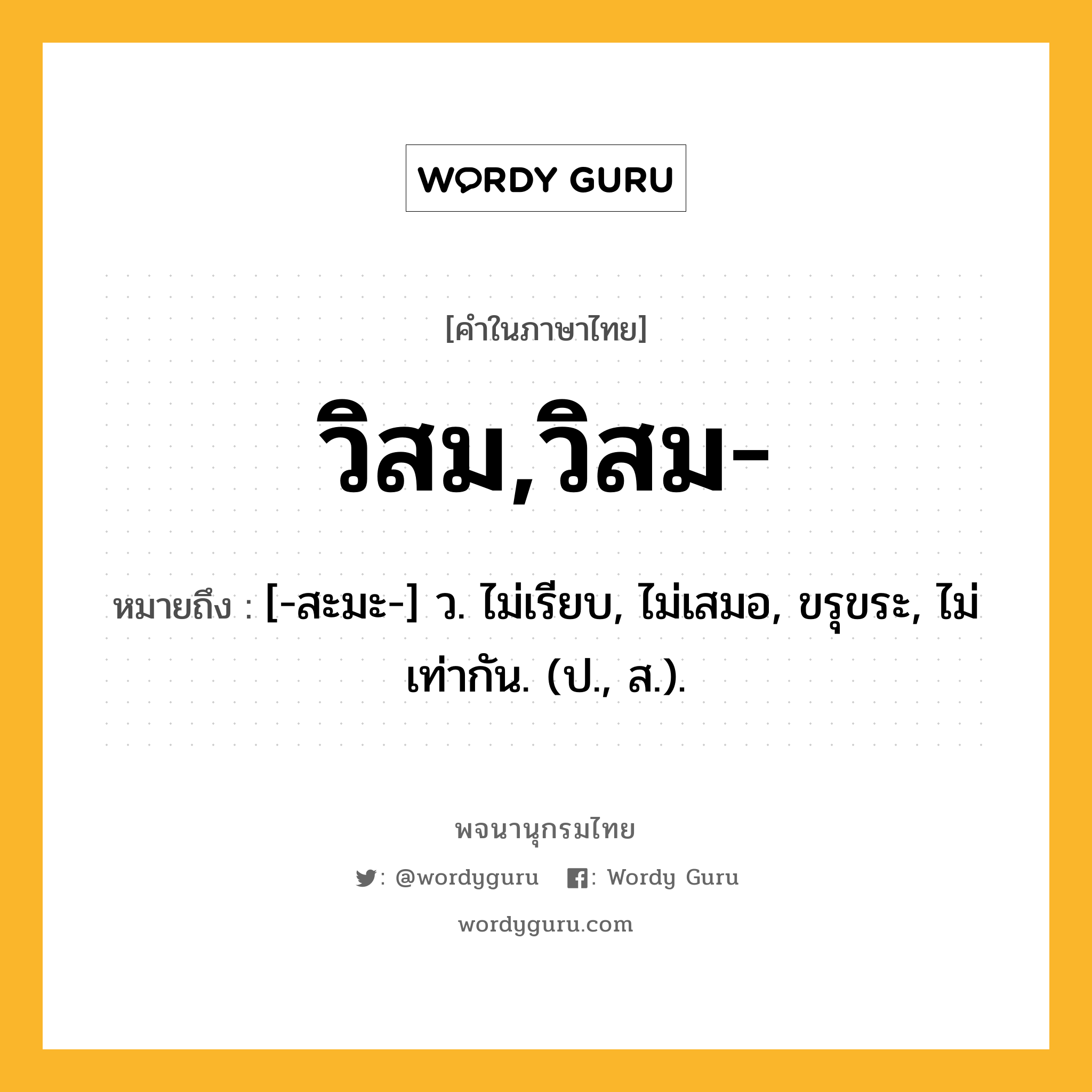 วิสม,วิสม- หมายถึงอะไร?, คำในภาษาไทย วิสม,วิสม- หมายถึง [-สะมะ-] ว. ไม่เรียบ, ไม่เสมอ, ขรุขระ, ไม่เท่ากัน. (ป., ส.).