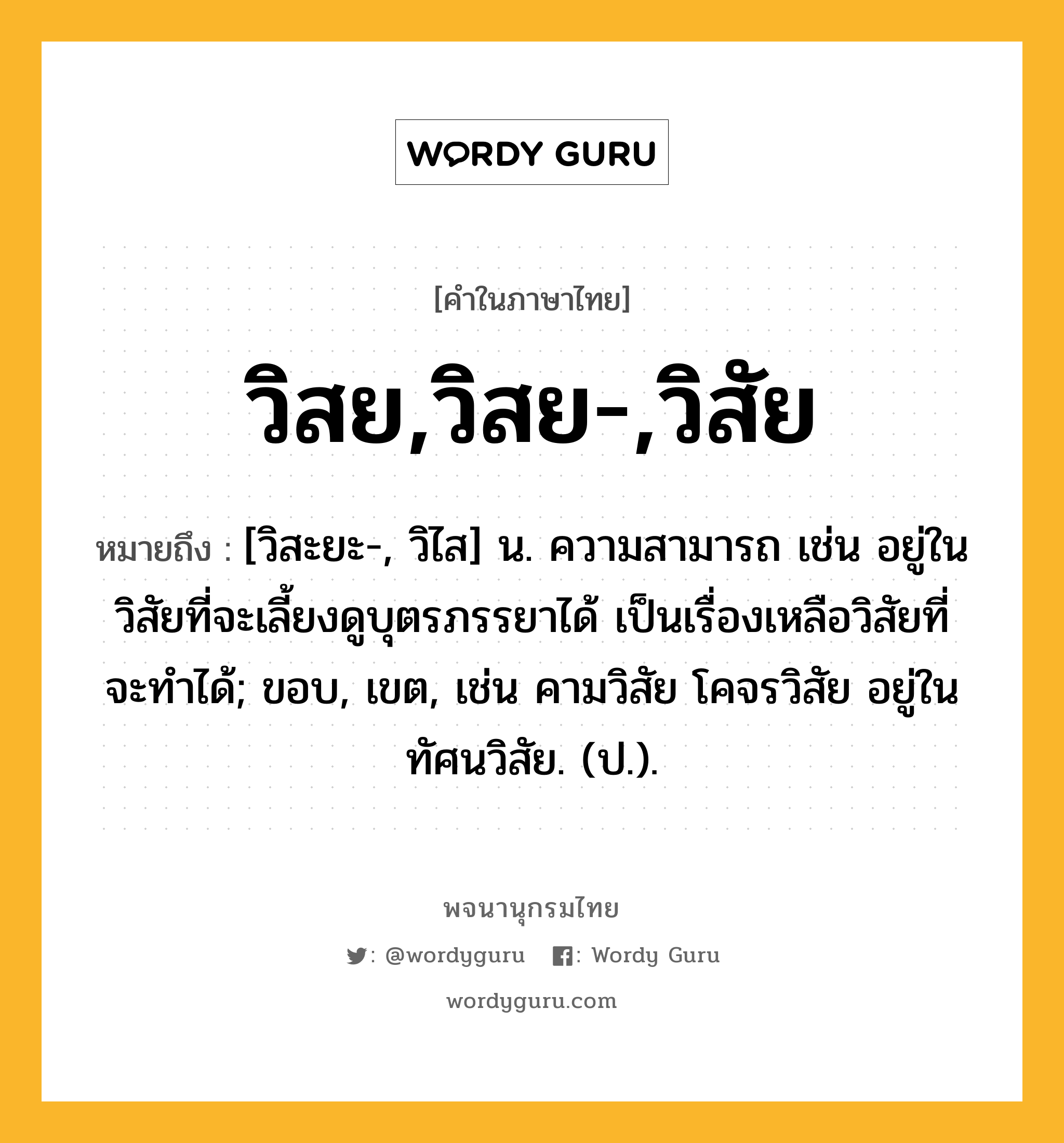 วิสย,วิสย-,วิสัย หมายถึงอะไร?, คำในภาษาไทย วิสย,วิสย-,วิสัย หมายถึง [วิสะยะ-, วิไส] น. ความสามารถ เช่น อยู่ในวิสัยที่จะเลี้ยงดูบุตรภรรยาได้ เป็นเรื่องเหลือวิสัยที่จะทำได้; ขอบ, เขต, เช่น คามวิสัย โคจรวิสัย อยู่ในทัศนวิสัย. (ป.).