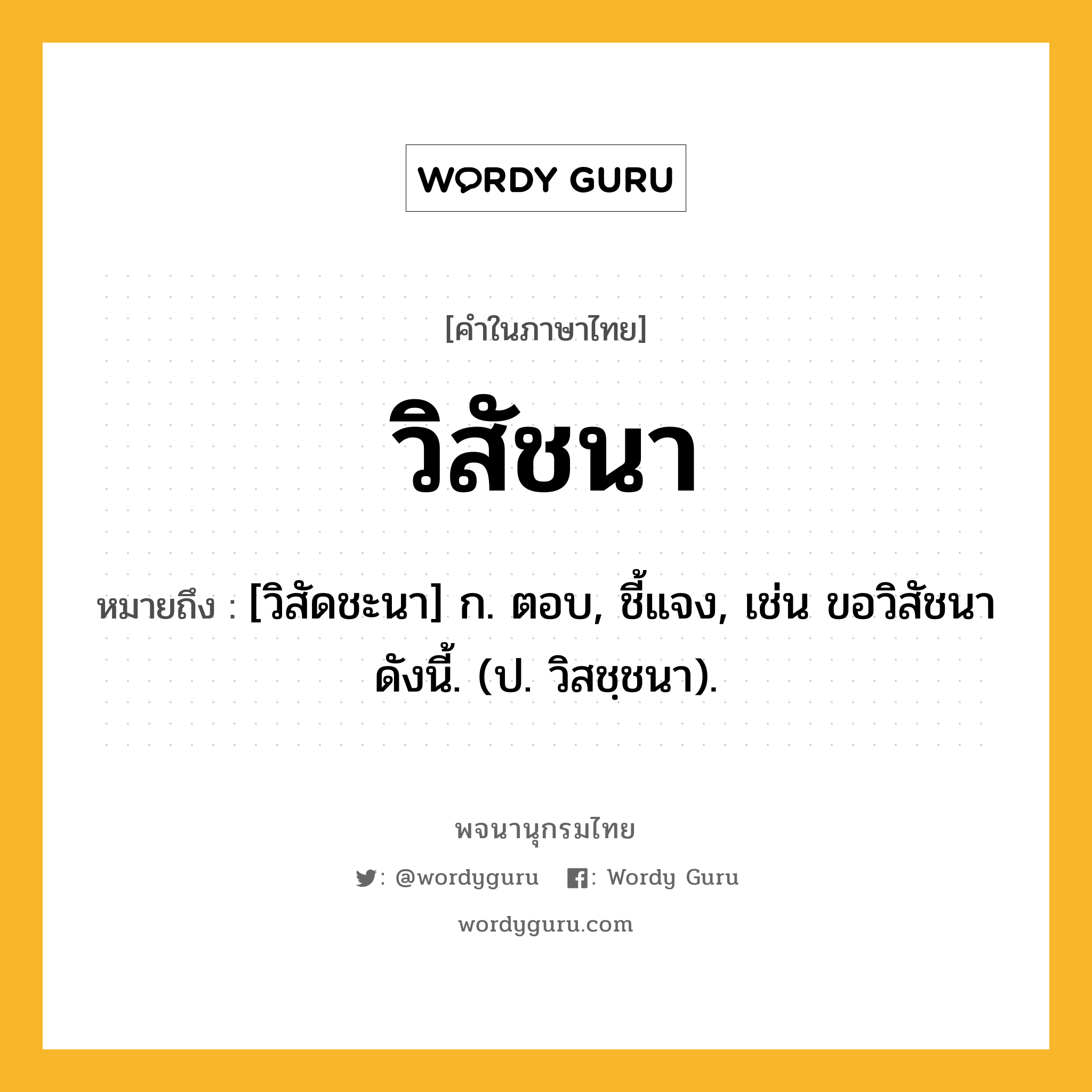 วิสัชนา หมายถึงอะไร?, คำในภาษาไทย วิสัชนา หมายถึง [วิสัดชะนา] ก. ตอบ, ชี้แจง, เช่น ขอวิสัชนาดังนี้. (ป. วิสชฺชนา).